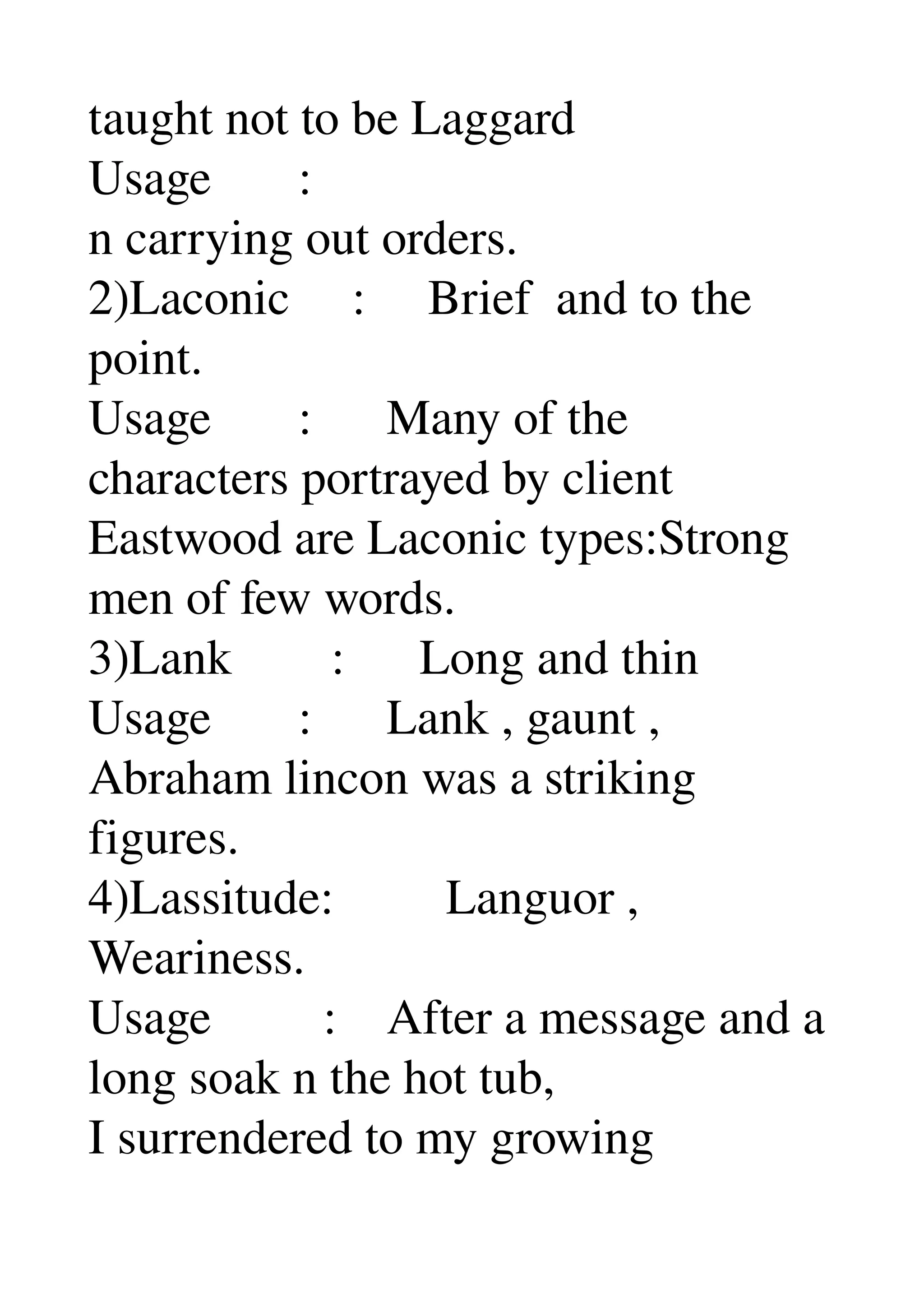 taught not to be Laggard 
Usage       : 
n carrying out orders. 
2)Laconic     :     Brief  and to the 
point. 
Usage       :      Many of the 
characters portrayed by client 
Eastwood are Laconic types:Strong 
men of few words. 
3)Lank        :      Long and thin 
Usage       :      Lank , gaunt , 
Abraham lincon was a striking 
figures. 
4)Lassitude:         Languor , 
Weariness. 
Usage         :    After a message and a 
long soak n the hot tub, 
I surrendered to my growing 
 