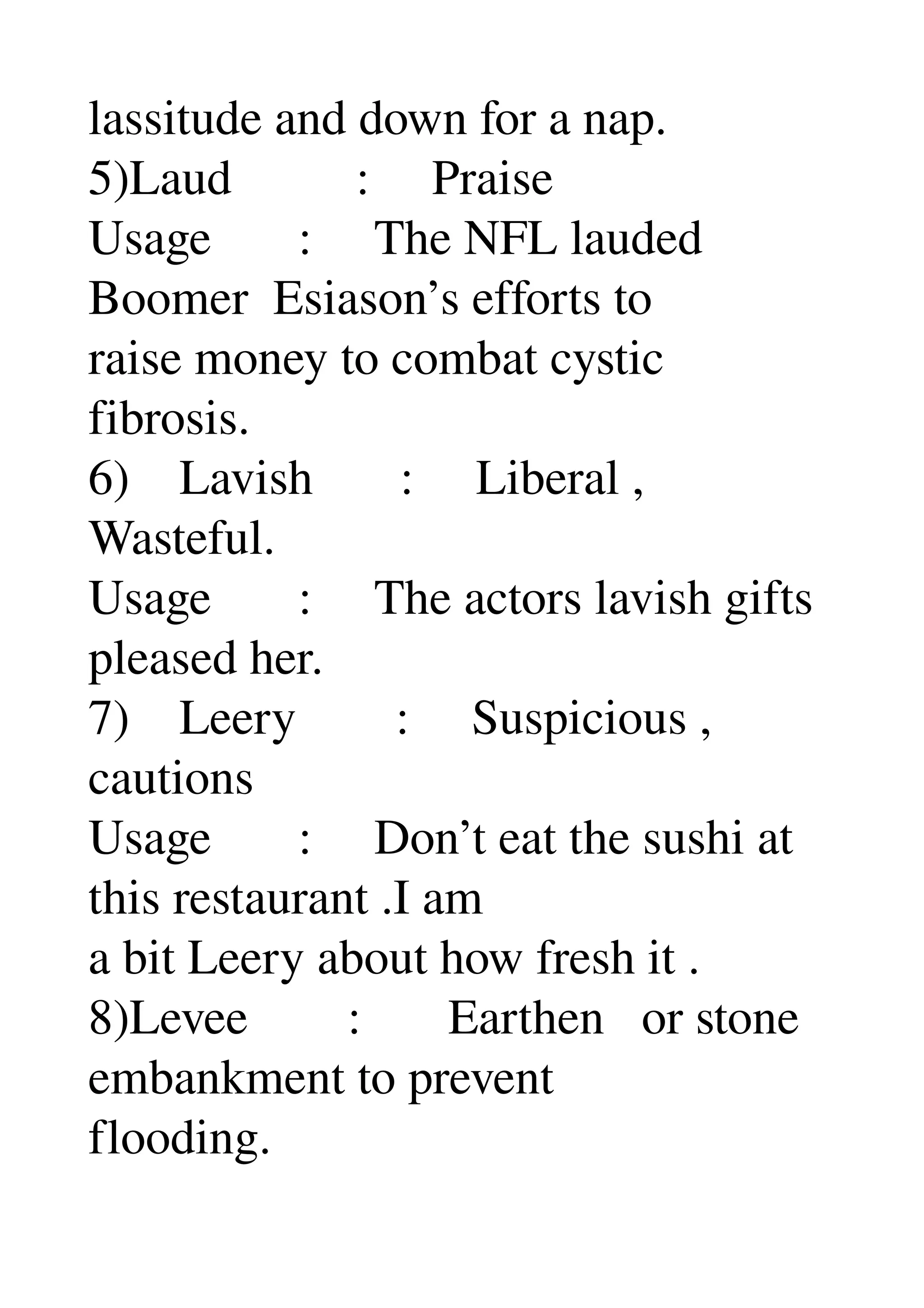 lassitude and down for a nap. 
5)Laud          :     Praise 
Usage       :     The NFL lauded 
Boomer  Esiason’s efforts to 
raise money to combat cystic 
fibrosis. 
6)    Lavish       :     Liberal , 
Wasteful. 
Usage       :     The actors lavish gifts 
pleased her. 
7)    Leery        :     Suspicious , 
cautions 
Usage       :     Don’t eat the sushi at 
this restaurant .I am 
a bit Leery about how fresh it . 
8)Levee        :       Earthen   or stone 
embankment to prevent 
flooding. 
 