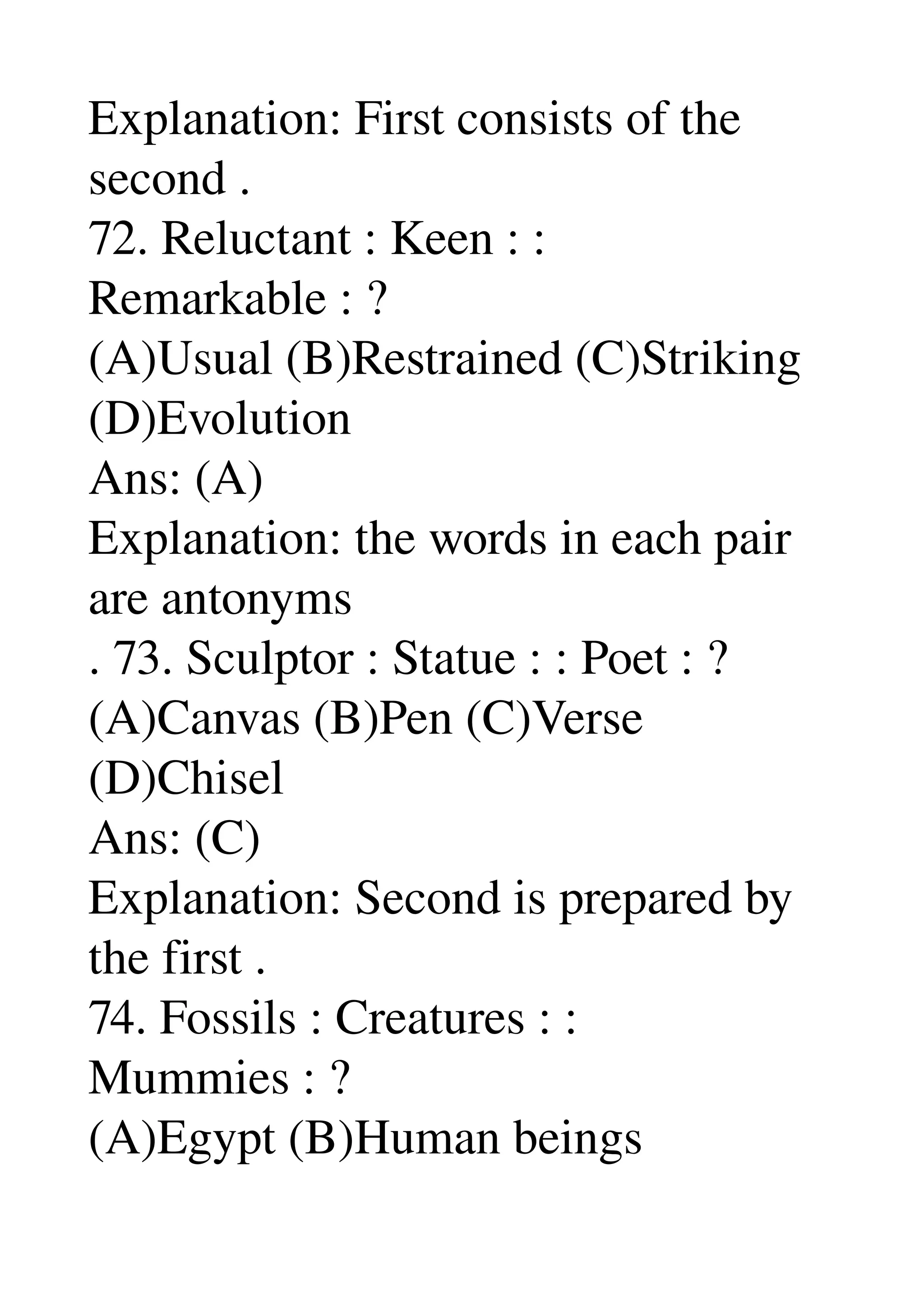 Explanation: First consists of the 
second . 
72. Reluctant : Keen : : 
Remarkable : ? 
(A)Usual (B)Restrained (C)Striking 
(D)Evolution 
Ans: (A) 
Explanation: the words in each pair 
are antonyms 
. 73. Sculptor : Statue : : Poet : ? 
(A)Canvas (B)Pen (C)Verse 
(D)Chisel 
Ans: (C) 
Explanation: Second is prepared by 
the first . 
74. Fossils : Creatures : : 
Mummies : ? 
(A)Egypt (B)Human beings 
 
