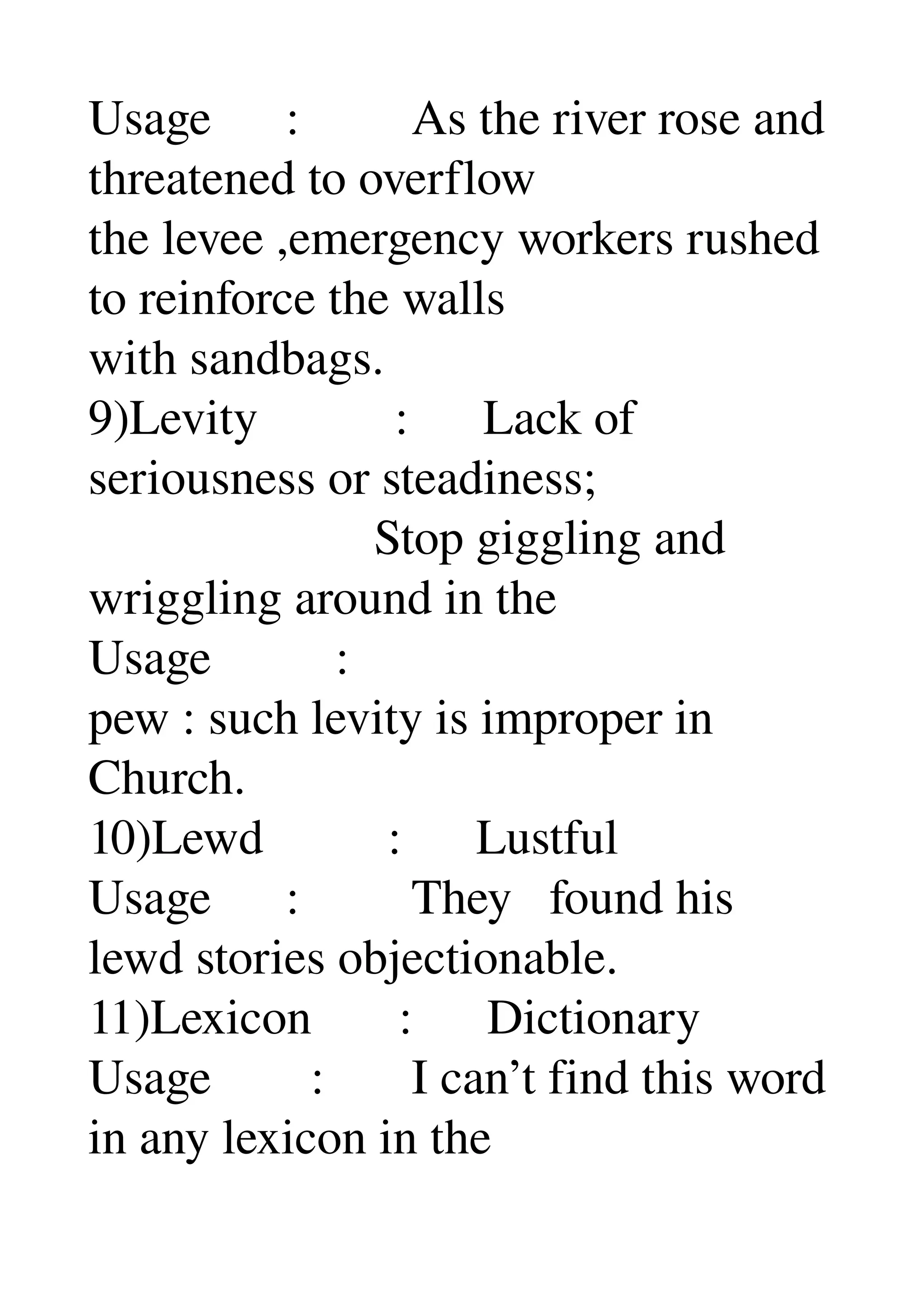 Usage      :         As the river rose and 
threatened to overflow 
the levee ,emergency workers rushed 
to reinforce the walls 
with sandbags. 
9)Levity           :      Lack of 
seriousness or steadiness; 
                       Stop giggling and 
wriggling around in the 
Usage          : 
pew : such levity is improper in 
Church. 
10)Lewd          :      Lustful 
Usage      :         They   found his 
lewd stories objectionable. 
11)Lexicon       :      Dictionary 
Usage        :       I can’t find this word 
in any lexicon in the 
 