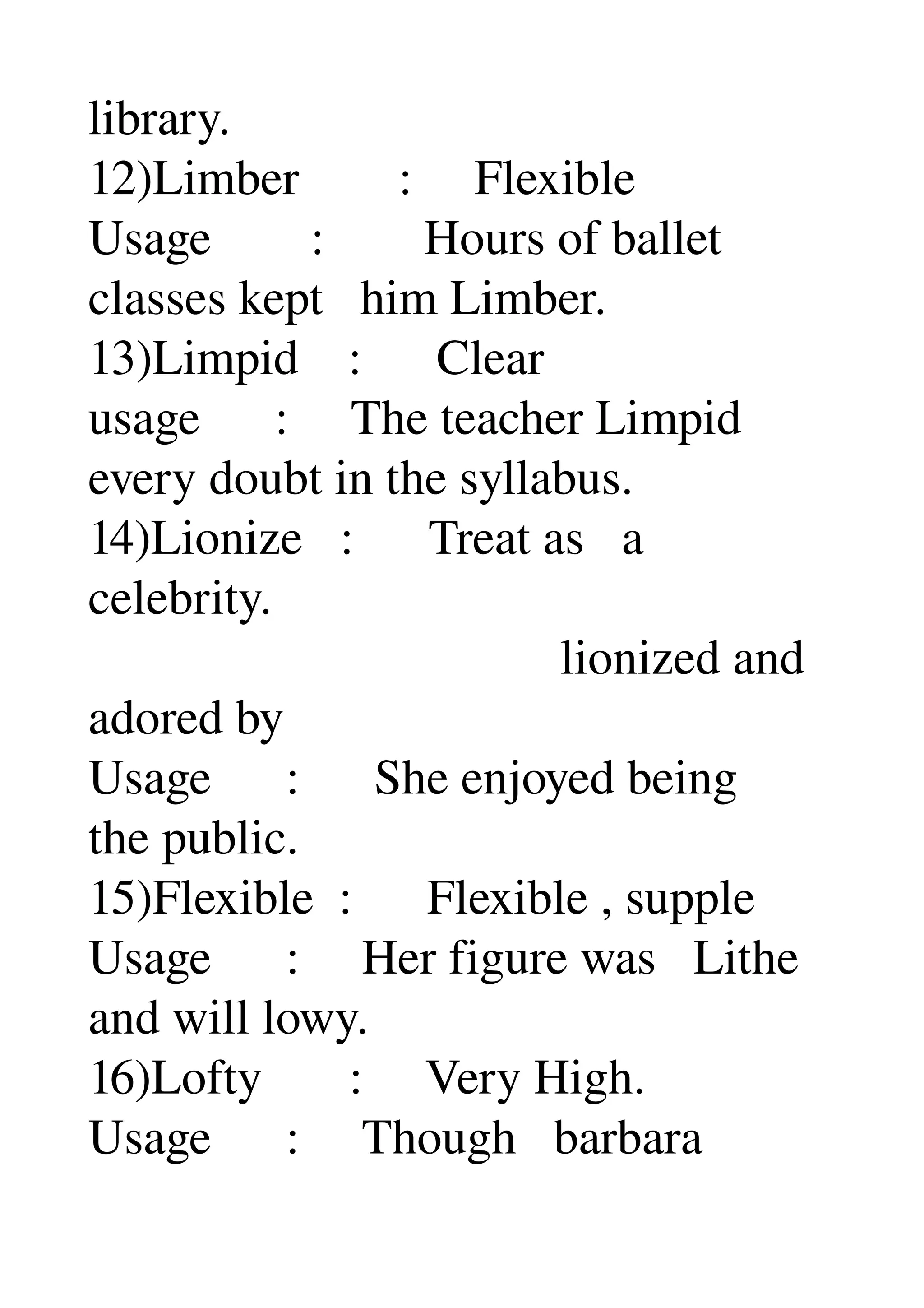 library. 
12)Limber        :     Flexible 
Usage        :        Hours of ballet 
classes kept   him Limber. 
13)Limpid    :      Clear 
usage      :     The teacher Limpid 
every doubt in the syllabus. 
14)Lionize   :      Treat as   a 
celebrity. 
                                      lionized and 
adored by 
Usage      :      She enjoyed being 
the public. 
15)Flexible  :      Flexible , supple 
Usage      :     Her figure was   Lithe 
and will lowy. 
16)Lofty       :     Very High. 
Usage      :     Though   barbara 
 