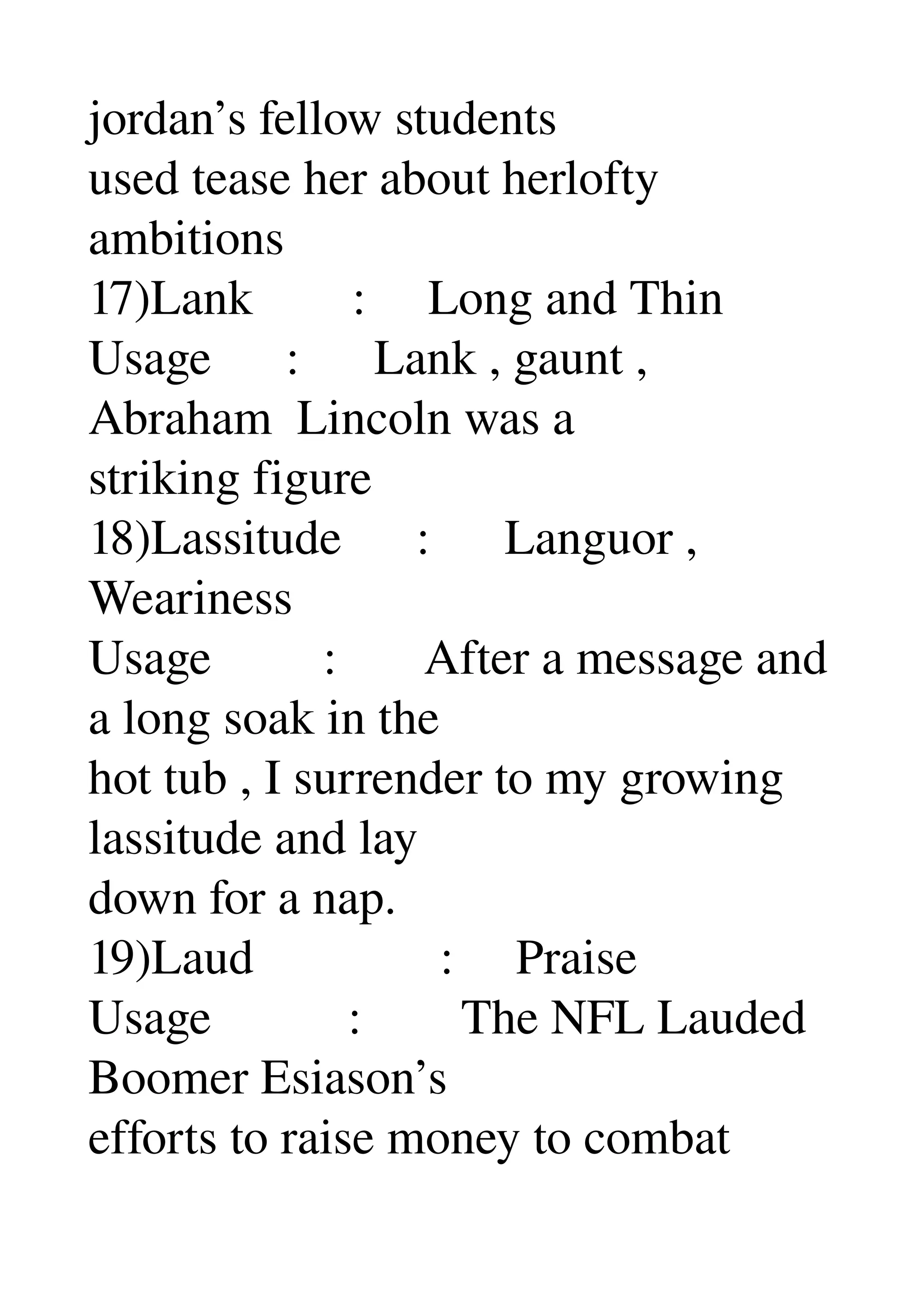 jordan’s fellow students 
used tease her about herlofty 
ambitions 
17)Lank        :     Long and Thin 
Usage      :      Lank , gaunt , 
Abraham  Lincoln was a 
striking figure 
18)Lassitude      :      Languor , 
Weariness 
Usage         :       After a message and 
a long soak in the 
hot tub , I surrender to my growing 
lassitude and lay 
down for a nap. 
19)Laud               :     Praise 
Usage           :        The NFL Lauded 
Boomer Esiason’s 
efforts to raise money to combat 
 