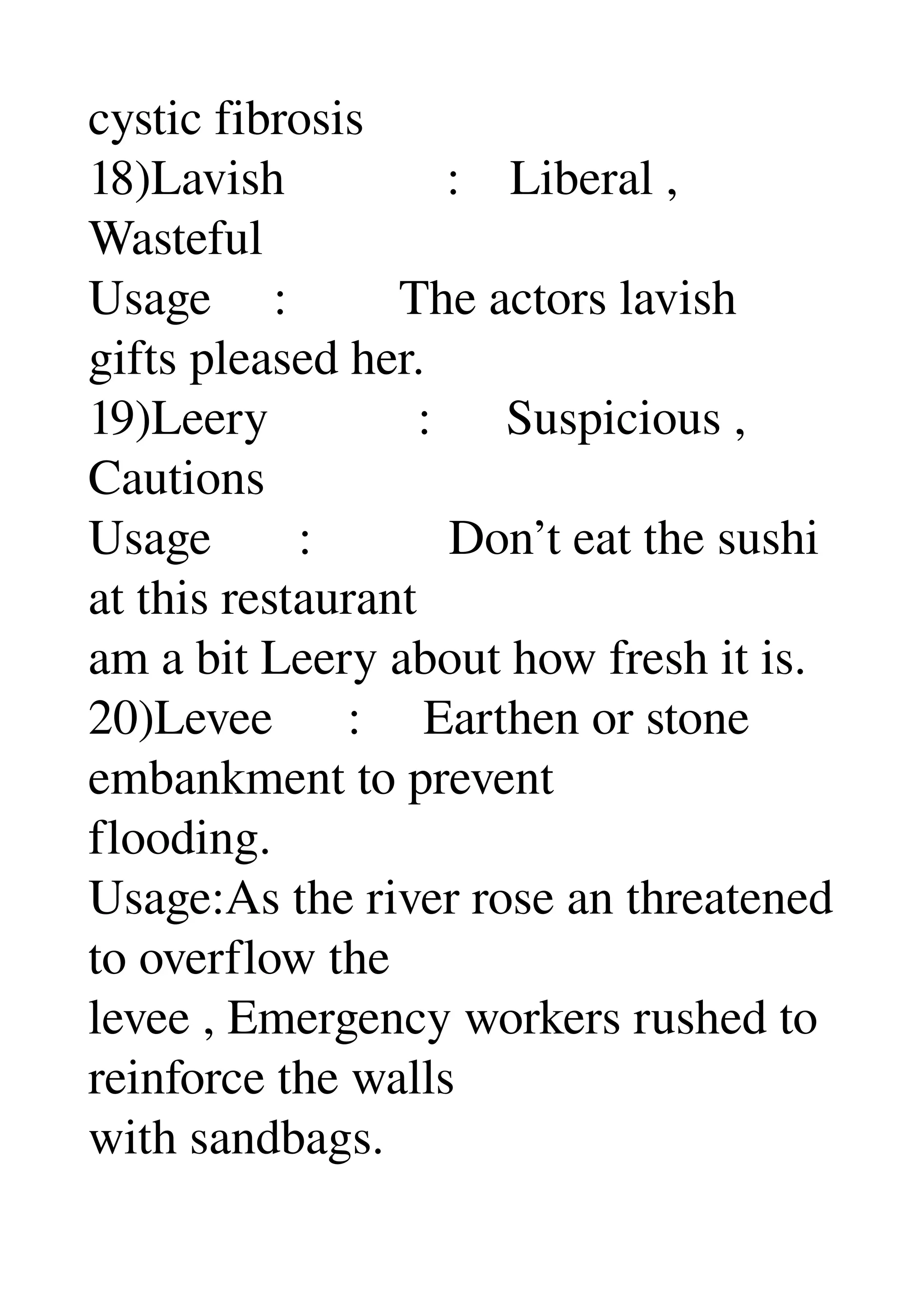 cystic fibrosis 
18)Lavish             :    Liberal , 
Wasteful 
Usage     :         The actors lavish 
gifts pleased her. 
19)Leery            :      Suspicious , 
Cautions 
Usage       :           Don’t eat the sushi 
at this restaurant 
am a bit Leery about how fresh it is. 
20)Levee      :     Earthen or stone 
embankment to prevent 
flooding. 
Usage:As the river rose an threatened 
to overflow the 
levee , Emergency workers rushed to 
reinforce the walls 
with sandbags. 
 