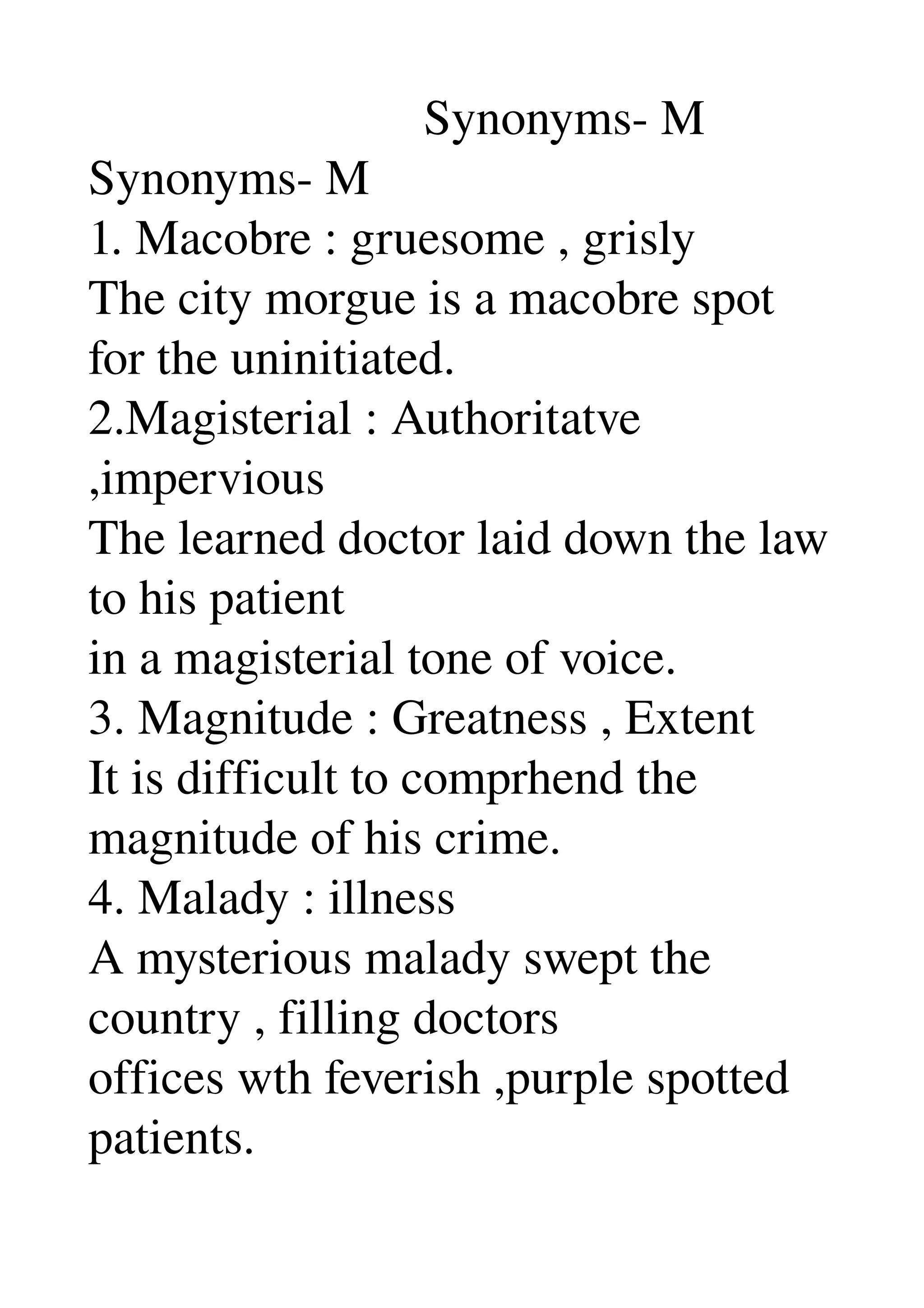                            Synonyms­ M 
Synonyms­ M 
1. Macobre : gruesome , grisly 
The city morgue is a macobre spot 
for the uninitiated. 
2.Magisterial : Authoritatve 
,impervious 
The learned doctor laid down the law 
to his patient 
in a magisterial tone of voice. 
3. Magnitude : Greatness , Extent 
It is difficult to comprhend the 
magnitude of his crime. 
4. Malady : illness 
A mysterious malady swept the 
country , filling doctors 
offices wth feverish ,purple spotted 
patients. 
 