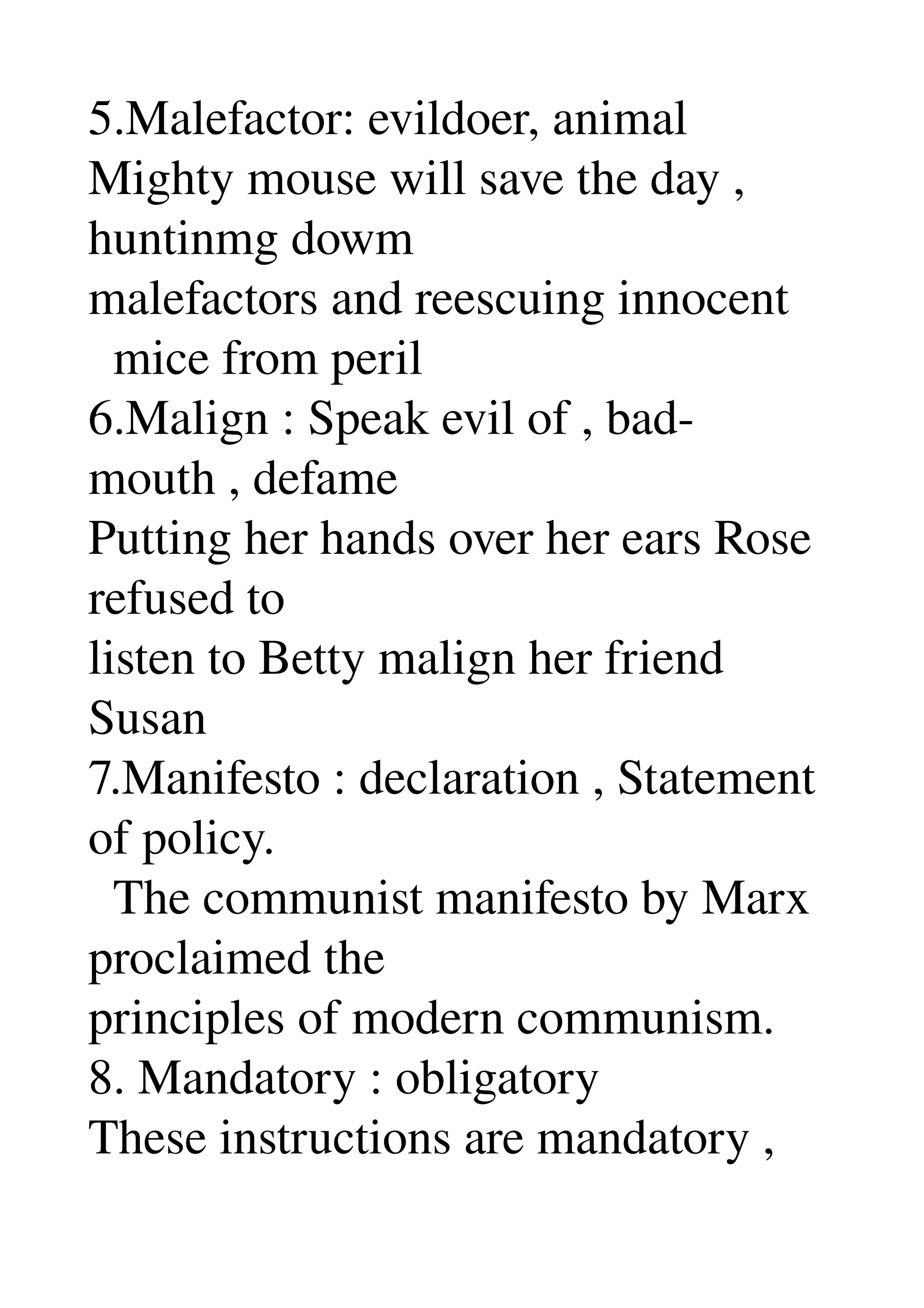 5.Malefactor: evildoer, animal 
Mighty mouse will save the day , 
huntinmg dowm 
malefactors and reescuing innocent 
  mice from peril 
6.Malign : Speak evil of , bad­
mouth , defame 
Putting her hands over her ears Rose 
refused to 
listen to Betty malign her friend 
Susan 
7.Manifesto : declaration , Statement 
of policy. 
  The communist manifesto by Marx 
proclaimed the 
principles of modern communism. 
8. Mandatory : obligatory 
These instructions are mandatory , 
 