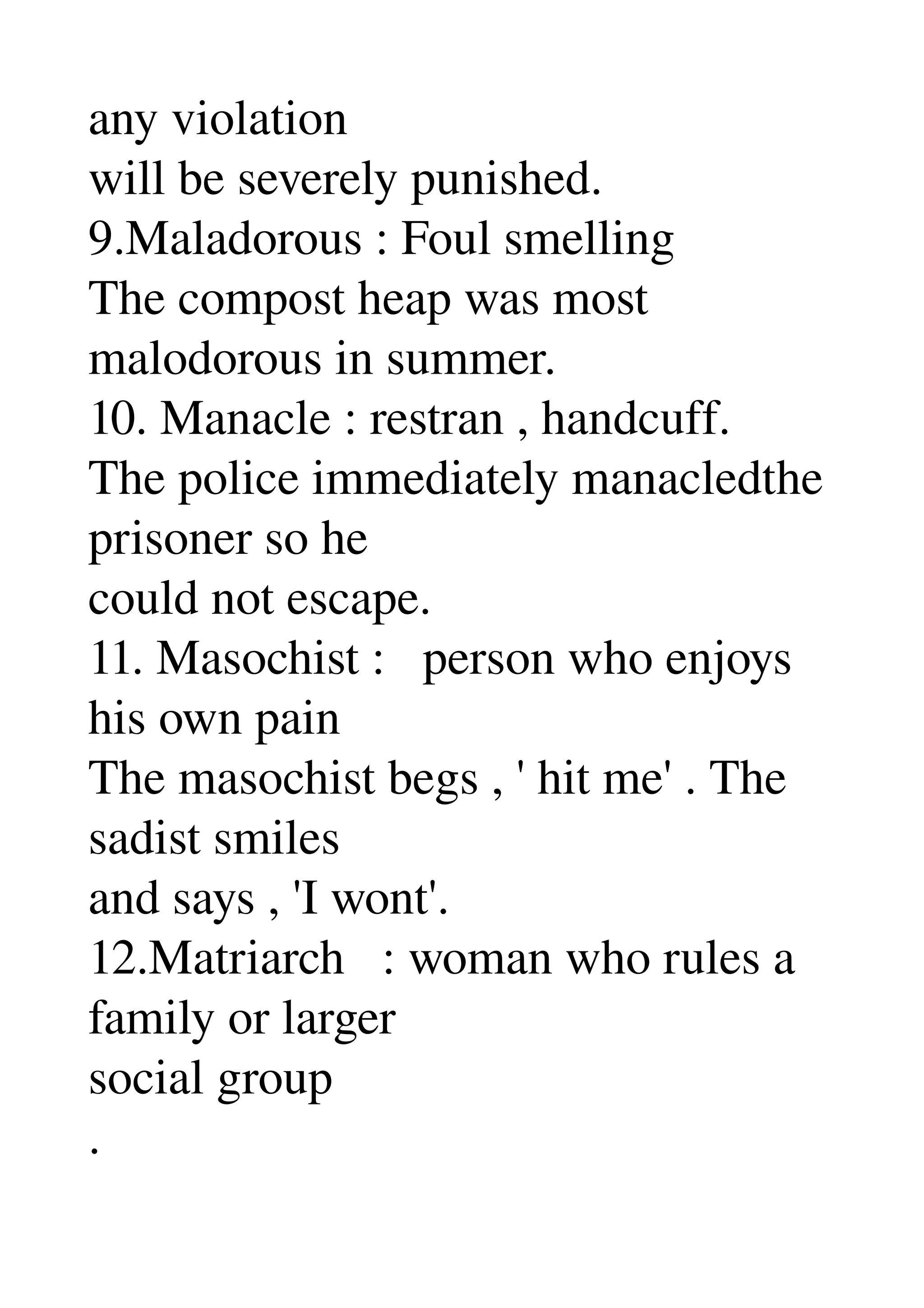 any violation 
will be severely punished. 
9.Maladorous : Foul smelling 
The compost heap was most 
malodorous in summer. 
10. Manacle : restran , handcuff. 
The police immediately manacledthe 
prisoner so he 
could not escape. 
11. Masochist :   person who enjoys 
his own pain 
The masochist begs , ' hit me' . The 
sadist smiles 
and says , 'I wont'. 
12.Matriarch   : woman who rules a 
family or larger 
social group 
. 
 