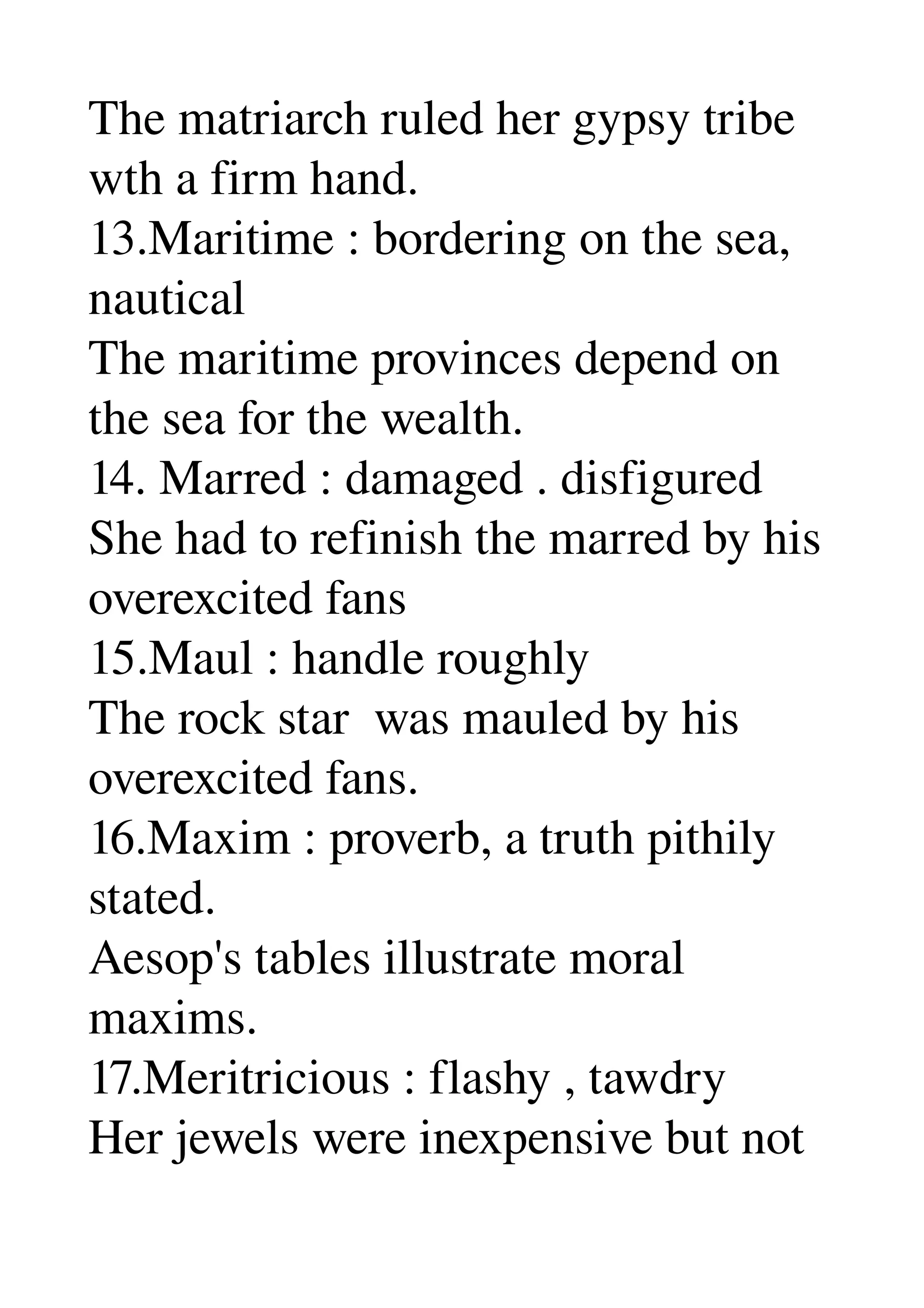 The matriarch ruled her gypsy tribe 
wth a firm hand. 
13.Maritime : bordering on the sea, 
nautical 
The maritime provinces depend on 
the sea for the wealth. 
14. Marred : damaged . disfigured 
She had to refinish the marred by his 
overexcited fans 
15.Maul : handle roughly 
The rock star  was mauled by his 
overexcited fans. 
16.Maxim : proverb, a truth pithily 
stated. 
Aesop's tables illustrate moral 
maxims. 
17.Meritricious : flashy , tawdry 
Her jewels were inexpensive but not 
 