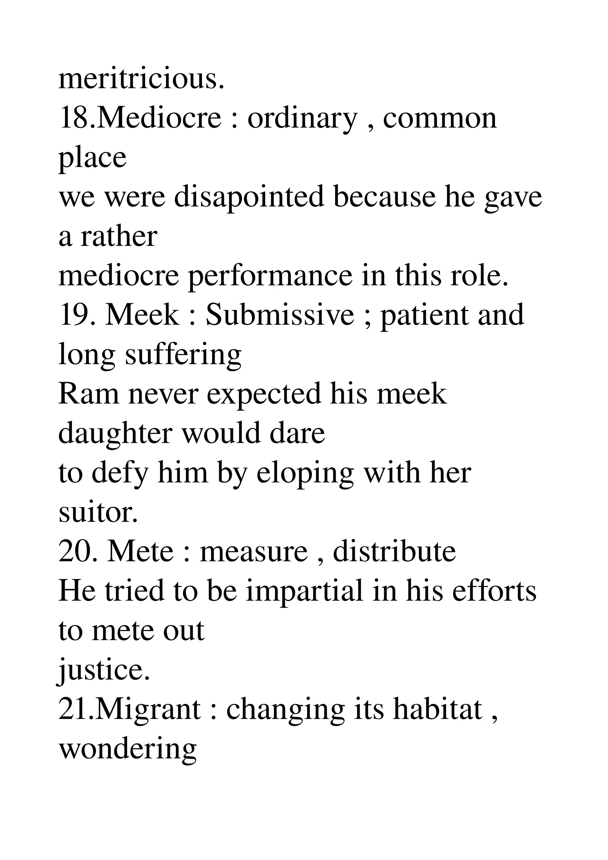 meritricious. 
18.Mediocre : ordinary , common 
place 
we were disapointed because he gave 
a rather 
mediocre performance in this role. 
19. Meek : Submissive ; patient and 
long suffering 
Ram never expected his meek 
daughter would dare 
to defy him by eloping with her 
suitor. 
20. Mete : measure , distribute 
He tried to be impartial in his efforts 
to mete out 
justice. 
21.Migrant : changing its habitat , 
wondering 
 