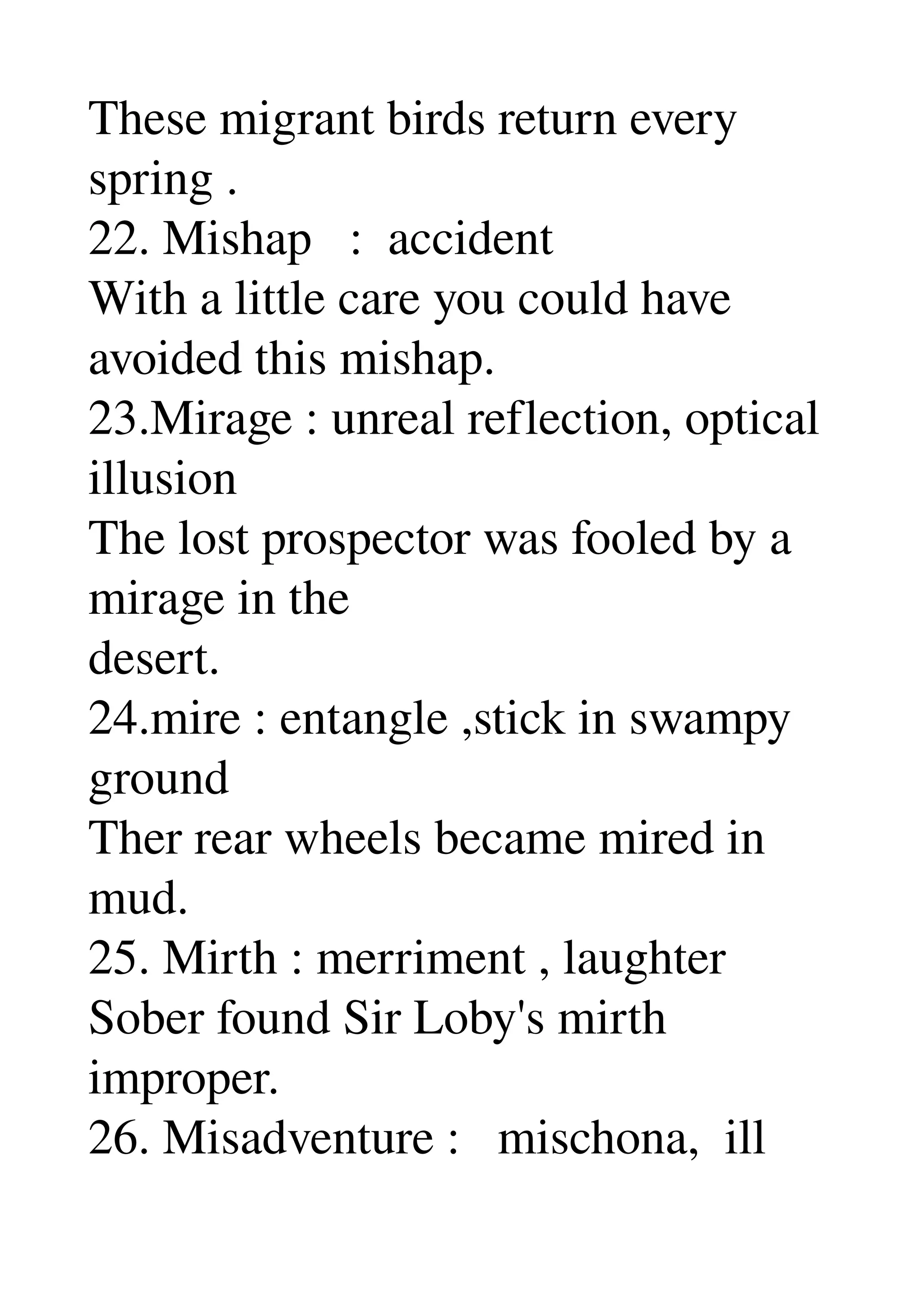 These migrant birds return every 
spring . 
22. Mishap   :  accident 
With a little care you could have 
avoided this mishap. 
23.Mirage : unreal reflection, optical 
illusion 
The lost prospector was fooled by a 
mirage in the 
desert. 
24.mire : entangle ,stick in swampy 
ground 
Ther rear wheels became mired in 
mud. 
25. Mirth : merriment , laughter 
Sober found Sir Loby's mirth 
improper. 
26. Misadventure :   mischona,  ill 
 