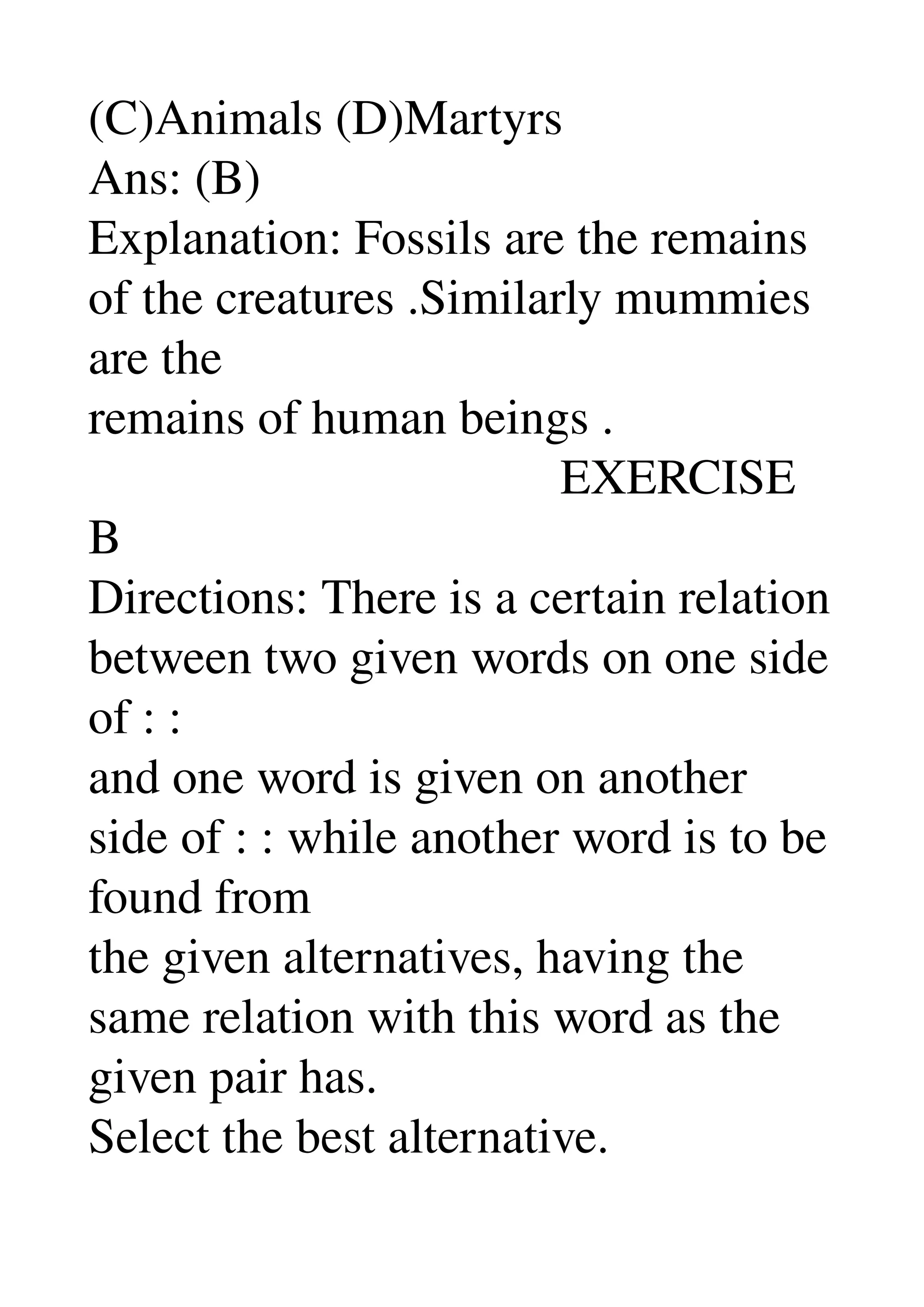 (C)Animals (D)Martyrs 
Ans: (B) 
Explanation: Fossils are the remains 
of the creatures .Similarly mummies 
are the 
remains of human beings . 
                                      EXERCISE 
B 
Directions: There is a certain relation 
between two given words on one side 
of : : 
and one word is given on another 
side of : : while another word is to be 
found from 
the given alternatives, having the 
same relation with this word as the 
given pair has. 
Select the best alternative. 
 