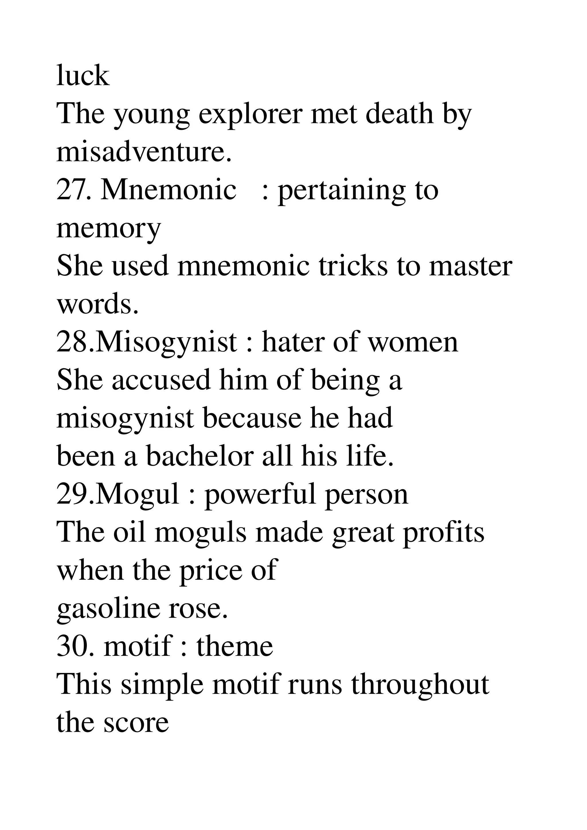 luck 
The young explorer met death by 
misadventure. 
27. Mnemonic   : pertaining to 
memory 
She used mnemonic tricks to master 
words. 
28.Misogynist : hater of women 
She accused him of being a 
misogynist because he had 
been a bachelor all his life. 
29.Mogul : powerful person 
The oil moguls made great profits 
when the price of 
gasoline rose. 
30. motif : theme 
This simple motif runs throughout 
the score 
 