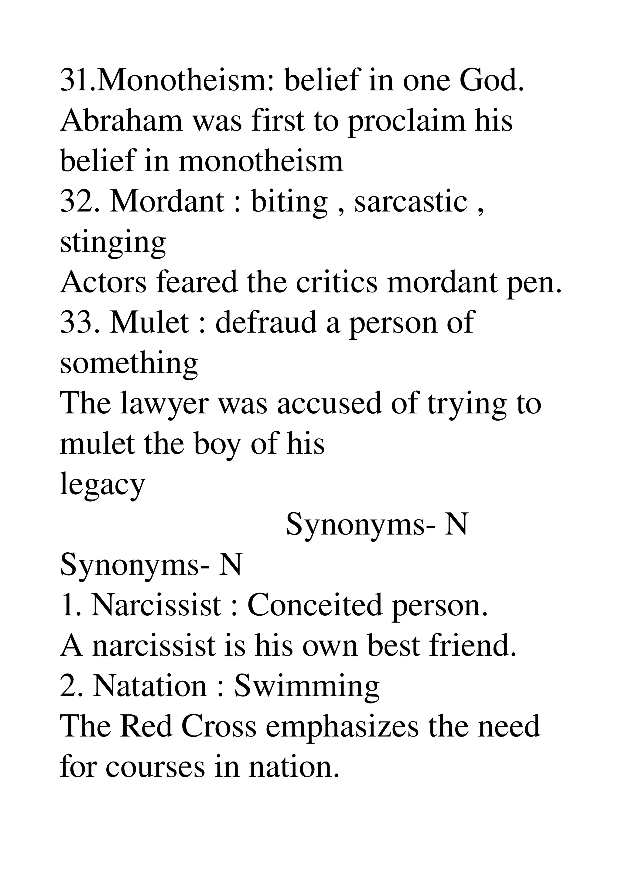 31.Monotheism: belief in one God. 
Abraham was first to proclaim his 
belief in monotheism 
32. Mordant : biting , sarcastic , 
stinging 
Actors feared the critics mordant pen. 
33. Mulet : defraud a person of 
something 
The lawyer was accused of trying to 
mulet the boy of his 
legacy 
                           Synonyms­ N 
Synonyms­ N 
1. Narcissist : Conceited person. 
A narcissist is his own best friend. 
2. Natation : Swimming 
The Red Cross emphasizes the need 
for courses in nation. 
 