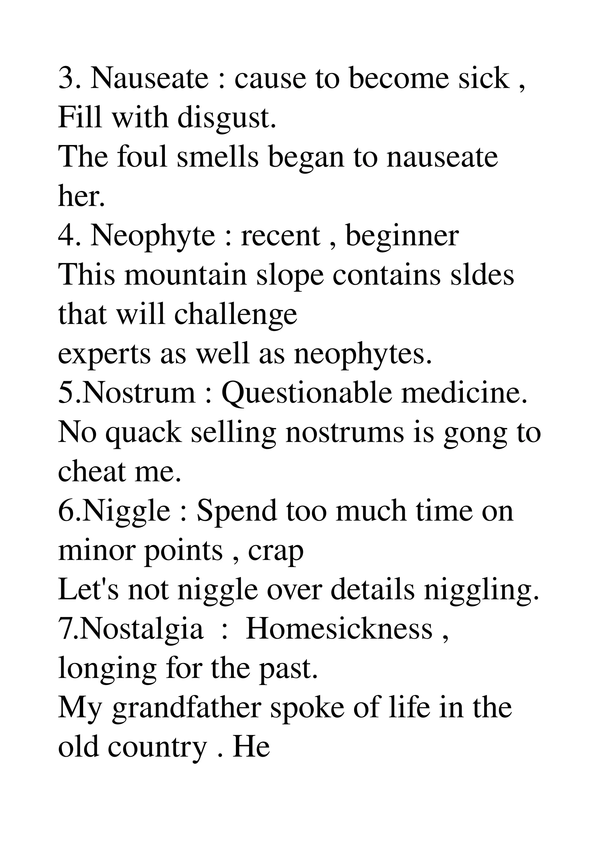 3. Nauseate : cause to become sick , 
Fill with disgust. 
The foul smells began to nauseate 
her. 
4. Neophyte : recent , beginner 
This mountain slope contains sldes 
that will challenge 
experts as well as neophytes. 
5.Nostrum : Questionable medicine. 
No quack selling nostrums is gong to 
cheat me. 
6.Niggle : Spend too much time on 
minor points , crap 
Let's not niggle over details niggling. 
7.Nostalgia  :  Homesickness , 
longing for the past. 
My grandfather spoke of life in the 
old country . He 
 