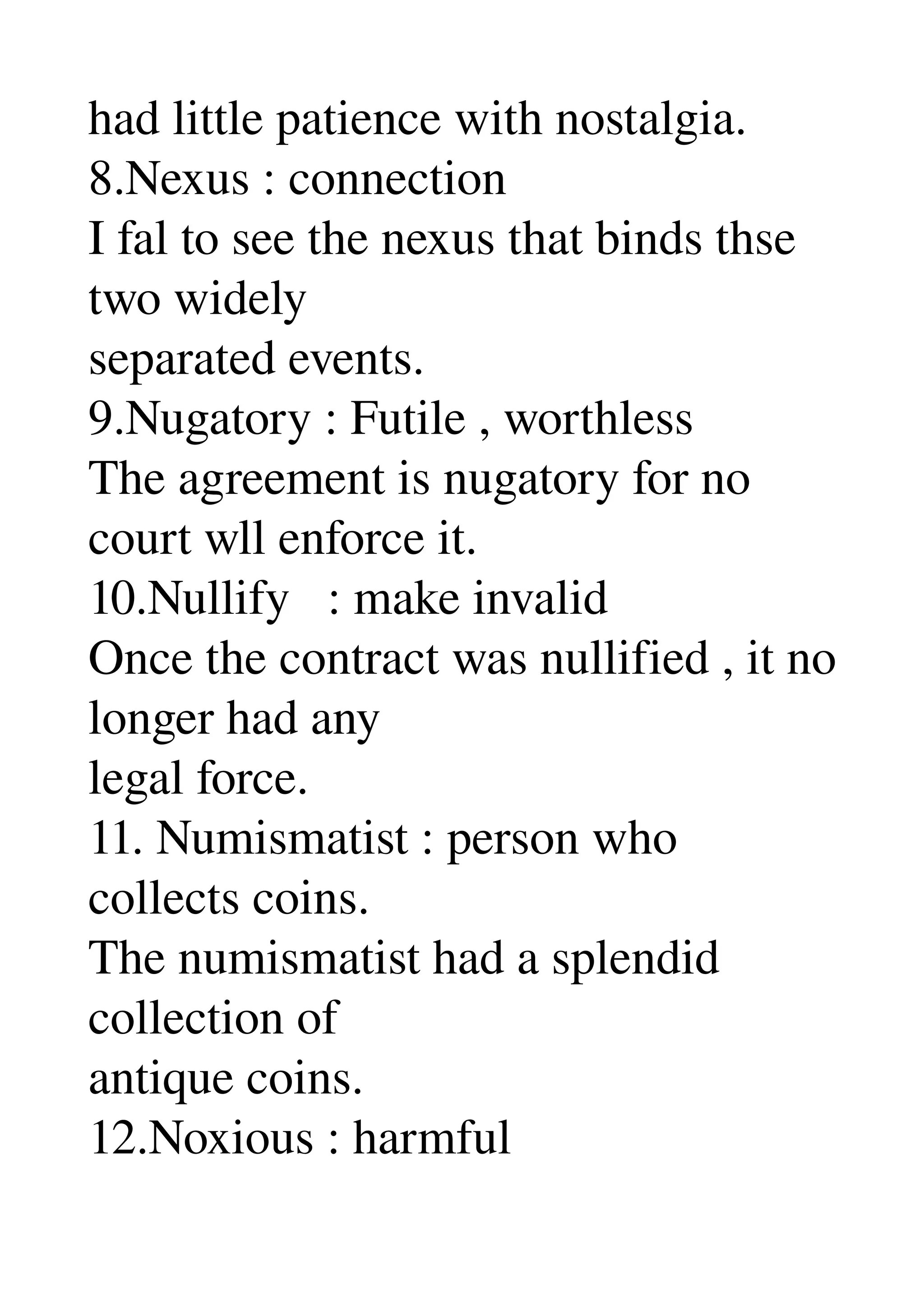 had little patience with nostalgia. 
8.Nexus : connection 
I fal to see the nexus that binds thse 
two widely 
separated events. 
9.Nugatory : Futile , worthless 
The agreement is nugatory for no 
court wll enforce it. 
10.Nullify   : make invalid 
Once the contract was nullified , it no 
longer had any 
legal force. 
11. Numismatist : person who 
collects coins. 
The numismatist had a splendid 
collection of 
antique coins. 
12.Noxious : harmful 
 