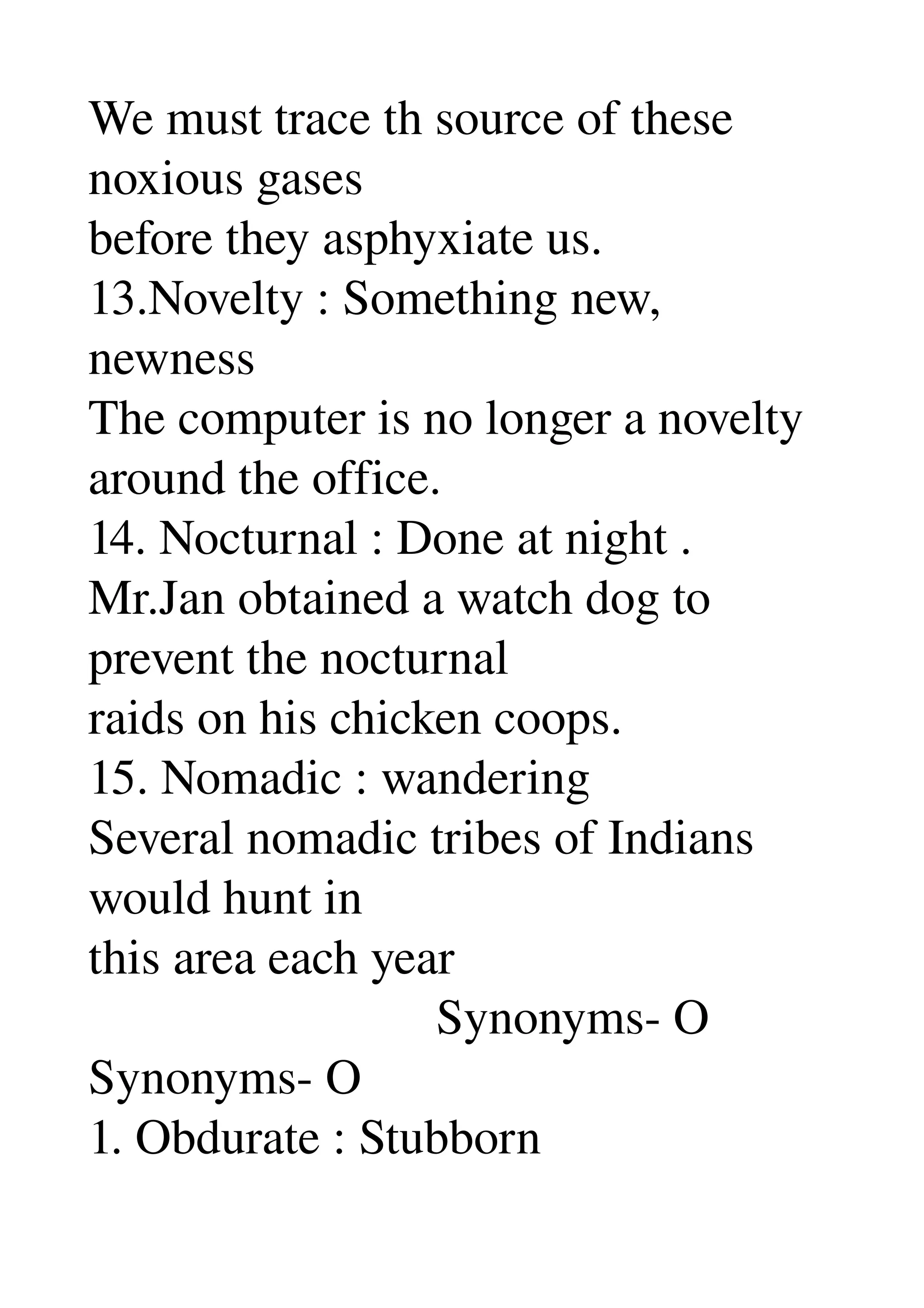 We must trace th source of these 
noxious gases 
before they asphyxiate us. 
13.Novelty : Something new, 
newness 
The computer is no longer a novelty 
around the office. 
14. Nocturnal : Done at night . 
Mr.Jan obtained a watch dog to 
prevent the nocturnal 
raids on his chicken coops. 
15. Nomadic : wandering 
Several nomadic tribes of Indians 
would hunt in 
this area each year 
                            Synonyms­ O 
Synonyms­ O 
1. Obdurate : Stubborn 
 