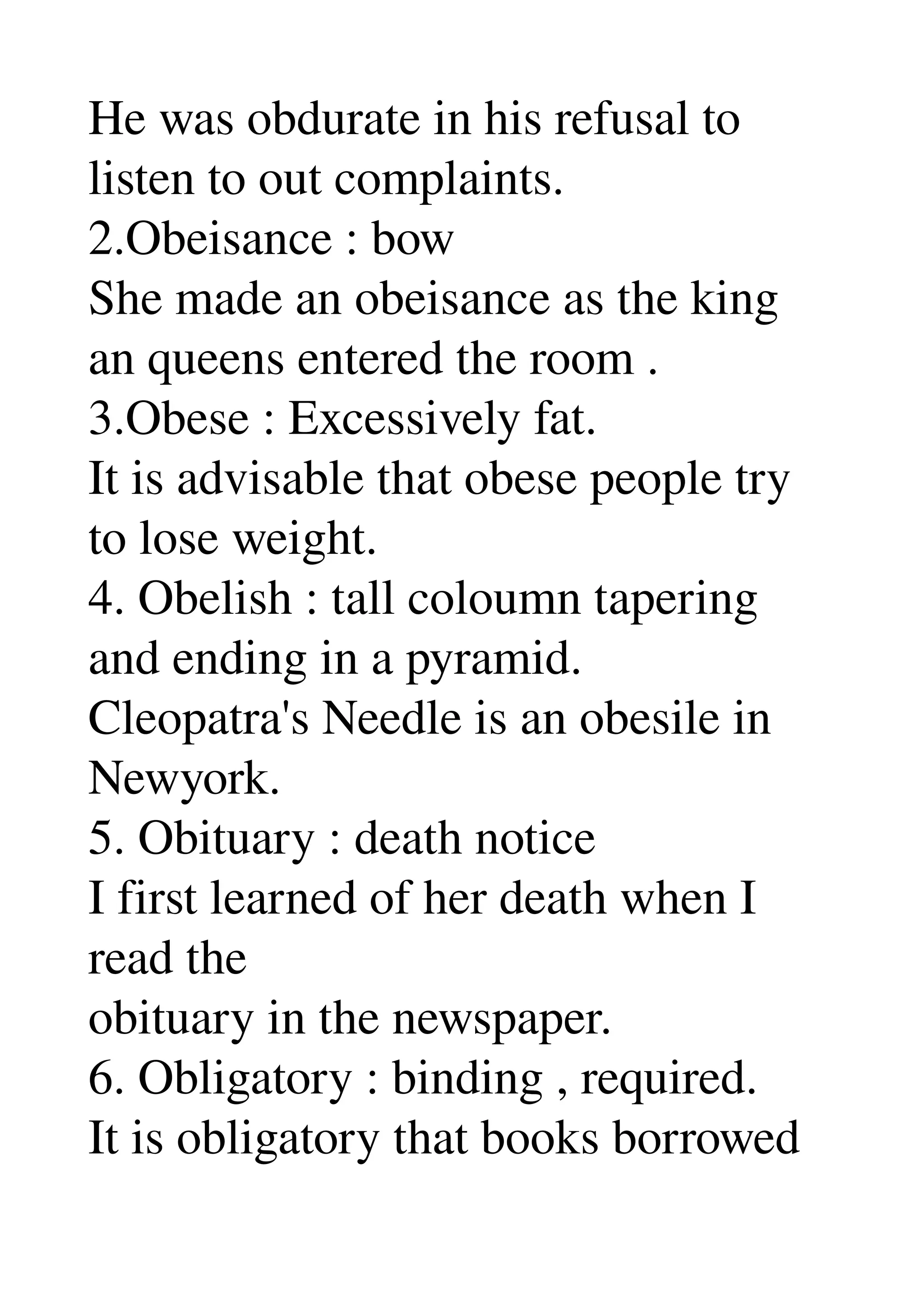 He was obdurate in his refusal to 
listen to out complaints. 
2.Obeisance : bow 
She made an obeisance as the king 
an queens entered the room . 
3.Obese : Excessively fat. 
It is advisable that obese people try 
to lose weight. 
4. Obelish : tall coloumn tapering 
and ending in a pyramid. 
Cleopatra's Needle is an obesile in 
Newyork. 
5. Obituary : death notice 
I first learned of her death when I 
read the 
obituary in the newspaper. 
6. Obligatory : binding , required. 
It is obligatory that books borrowed 
 