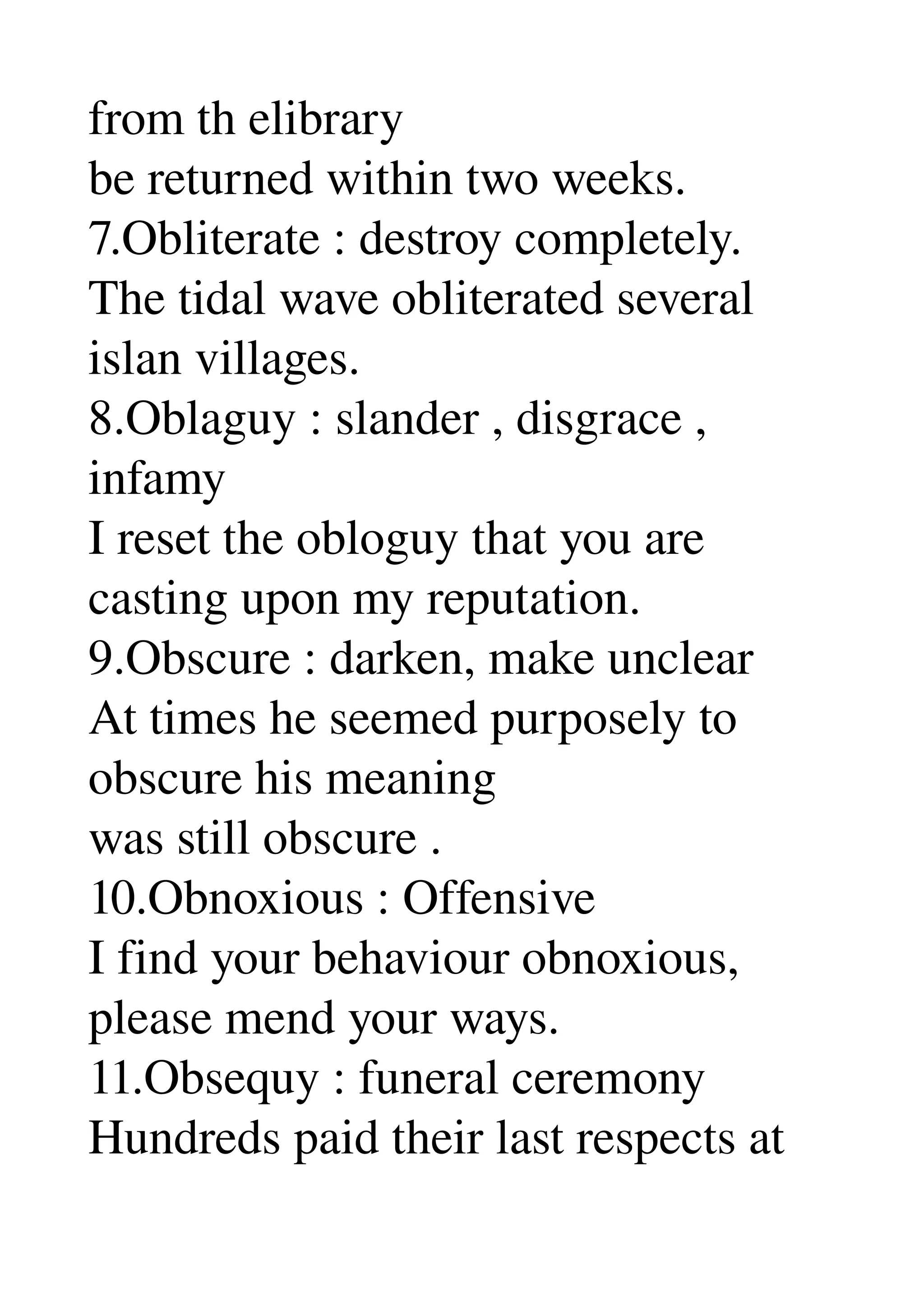 from th elibrary 
be returned within two weeks. 
7.Obliterate : destroy completely. 
The tidal wave obliterated several 
islan villages. 
8.Oblaguy : slander , disgrace , 
infamy 
I reset the obloguy that you are 
casting upon my reputation. 
9.Obscure : darken, make unclear 
At times he seemed purposely to 
obscure his meaning 
was still obscure . 
10.Obnoxious : Offensive 
I find your behaviour obnoxious, 
please mend your ways. 
11.Obsequy : funeral ceremony 
Hundreds paid their last respects at 
 