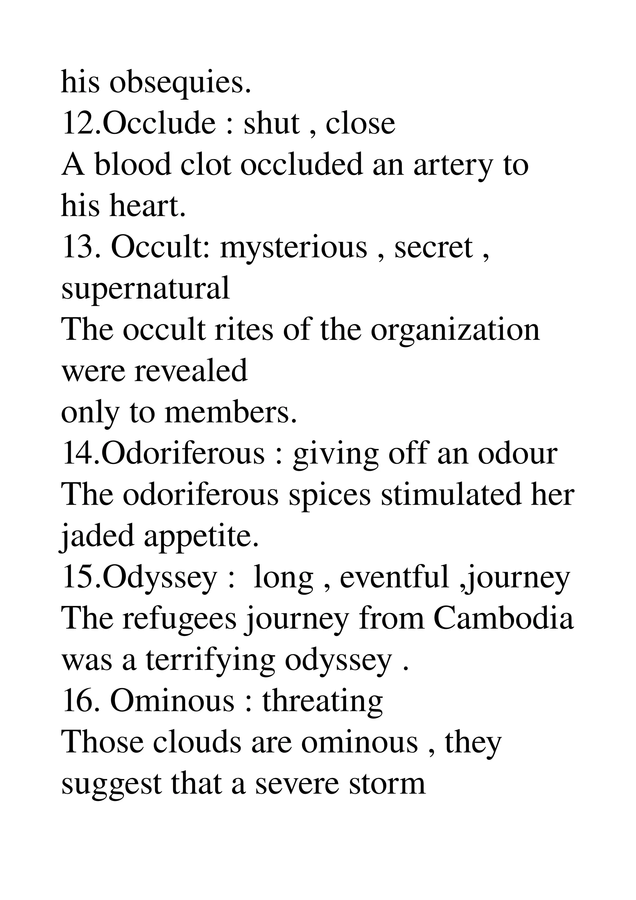 his obsequies. 
12.Occlude : shut , close 
A blood clot occluded an artery to 
his heart. 
13. Occult: mysterious , secret , 
supernatural 
The occult rites of the organization 
were revealed 
only to members. 
14.Odoriferous : giving off an odour 
The odoriferous spices stimulated her 
jaded appetite. 
15.Odyssey :  long , eventful ,journey 
The refugees journey from Cambodia 
was a terrifying odyssey . 
16. Ominous : threating 
Those clouds are ominous , they 
suggest that a severe storm 
 