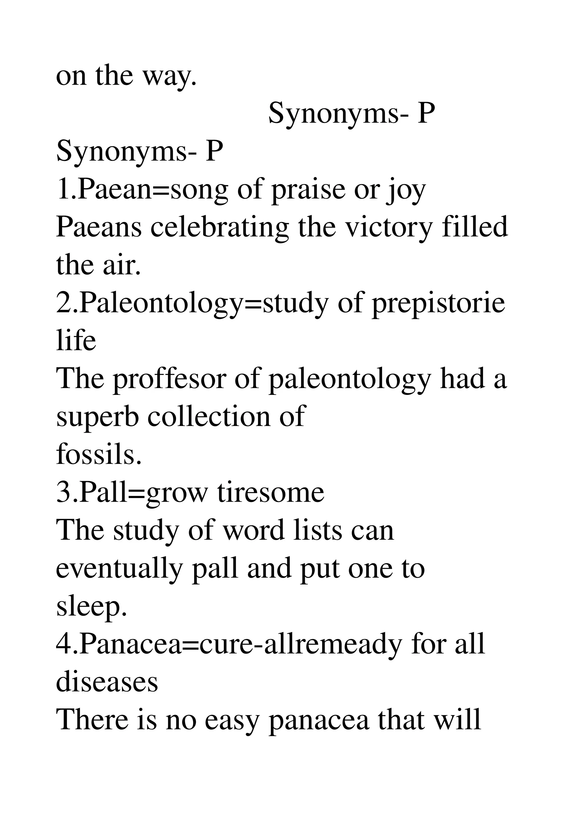on the way. 
                           Synonyms­ P 
Synonyms­ P 
1.Paean=song of praise or joy 
Paeans celebrating the victory filled 
the air. 
2.Paleontology=study of prepistorie 
life 
The proffesor of paleontology had a 
superb collection of 
fossils. 
3.Pall=grow tiresome 
The study of word lists can 
eventually pall and put one to 
sleep. 
4.Panacea=cure­allremeady for all 
diseases 
There is no easy panacea that will 
 
