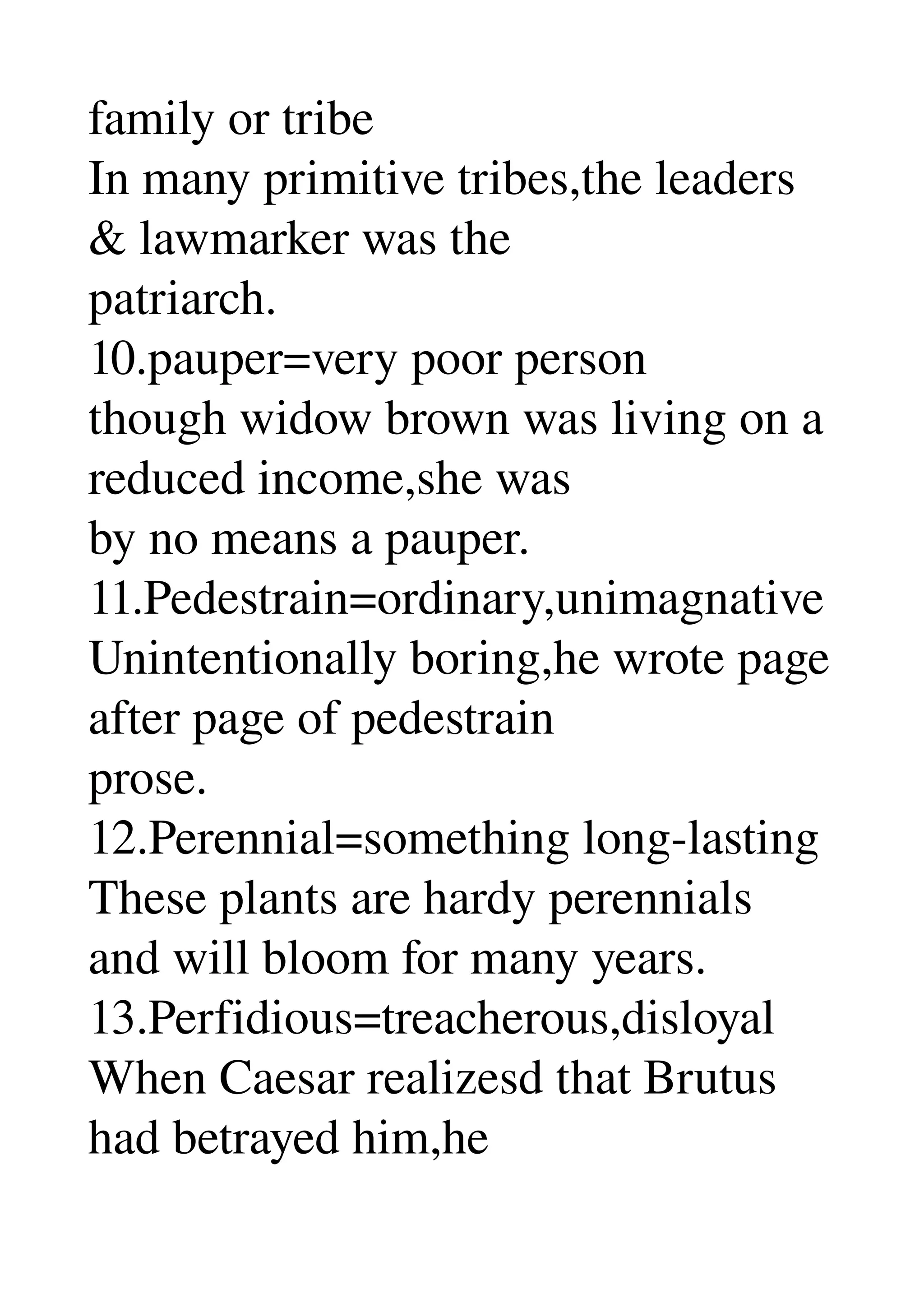 family or tribe 
In many primitive tribes,the leaders 
& lawmarker was the 
patriarch. 
10.pauper=very poor person 
though widow brown was living on a 
reduced income,she was 
by no means a pauper. 
11.Pedestrain=ordinary,unimagnative 
Unintentionally boring,he wrote page 
after page of pedestrain 
prose. 
12.Perennial=something long­lasting 
These plants are hardy perennials 
and will bloom for many years. 
13.Perfidious=treacherous,disloyal 
When Caesar realizesd that Brutus 
had betrayed him,he 
 