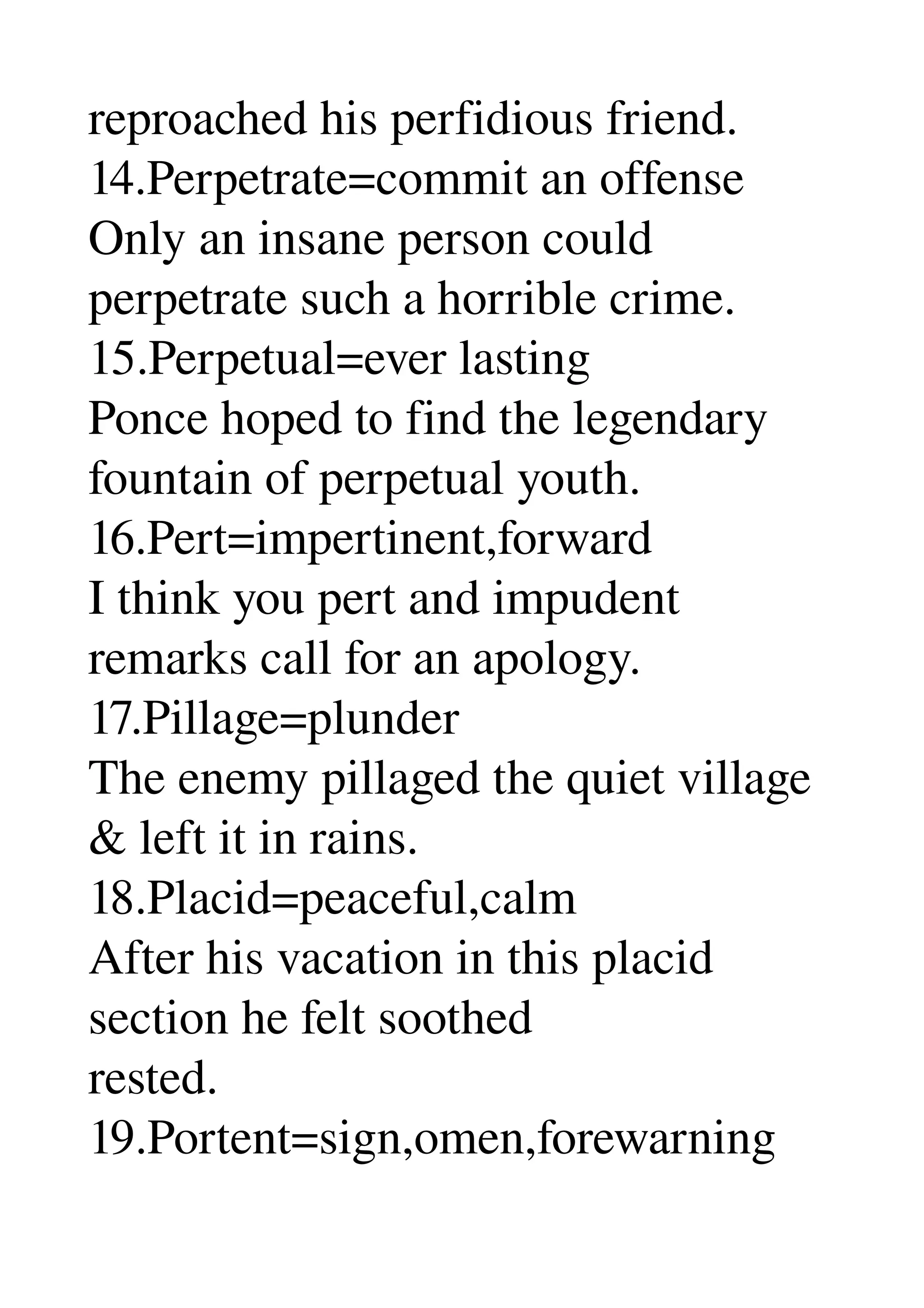reproached his perfidious friend. 
14.Perpetrate=commit an offense 
Only an insane person could 
perpetrate such a horrible crime. 
15.Perpetual=ever lasting 
Ponce hoped to find the legendary 
fountain of perpetual youth. 
16.Pert=impertinent,forward 
I think you pert and impudent 
remarks call for an apology. 
17.Pillage=plunder 
The enemy pillaged the quiet village 
& left it in rains. 
18.Placid=peaceful,calm 
After his vacation in this placid 
section he felt soothed 
rested. 
19.Portent=sign,omen,forewarning 
 