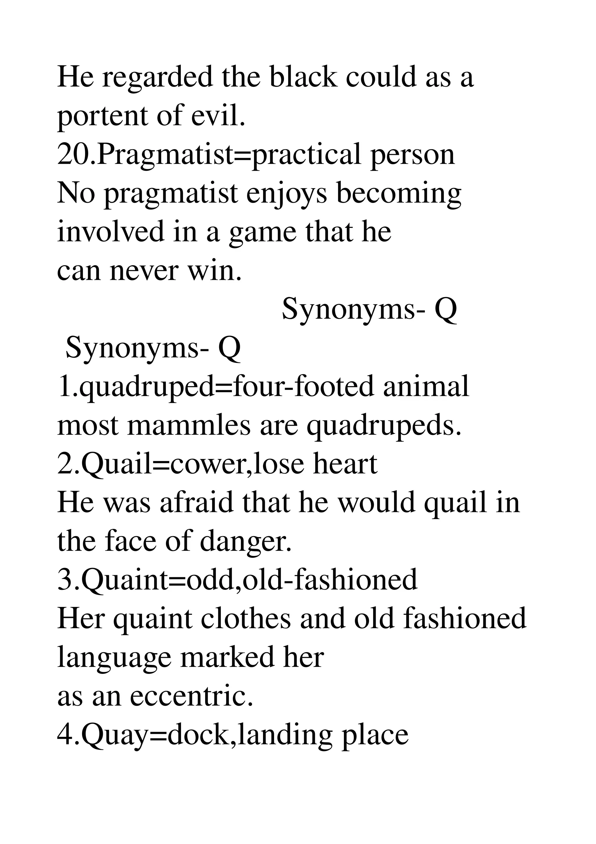 He regarded the black could as a 
portent of evil. 
20.Pragmatist=practical person 
No pragmatist enjoys becoming 
involved in a game that he 
can never win. 
                            Synonyms­ Q 
 Synonyms­ Q 
1.quadruped=four­footed animal 
most mammles are quadrupeds. 
2.Quail=cower,lose heart 
He was afraid that he would quail in 
the face of danger. 
3.Quaint=odd,old­fashioned 
Her quaint clothes and old fashioned 
language marked her 
as an eccentric. 
4.Quay=dock,landing place 
 