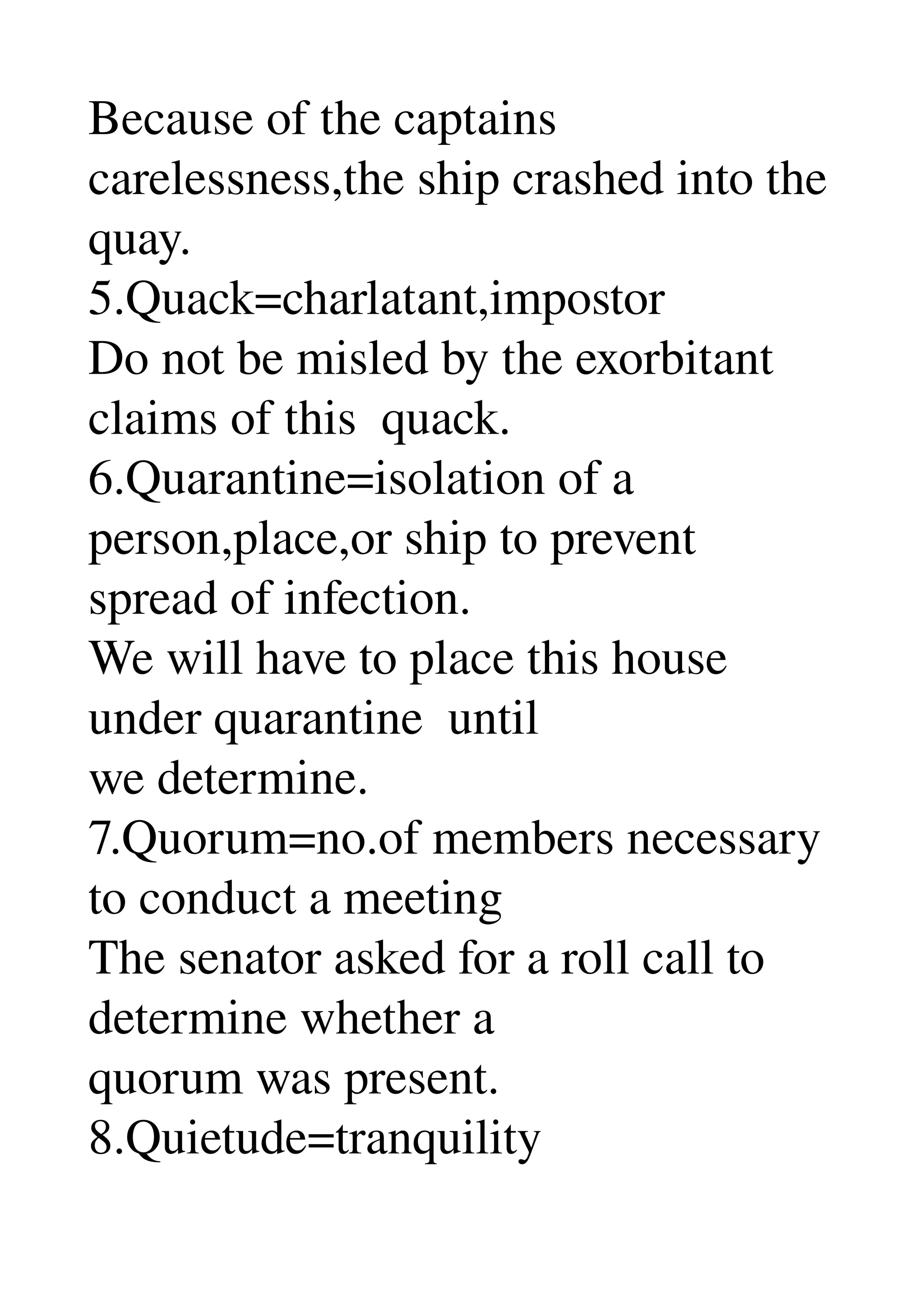 Because of the captains 
carelessness,the ship crashed into the 
quay. 
5.Quack=charlatant,impostor 
Do not be misled by the exorbitant 
claims of this  quack. 
6.Quarantine=isolation of a 
person,place,or ship to prevent 
spread of infection. 
We will have to place this house 
under quarantine  until 
we determine. 
7.Quorum=no.of members necessary 
to conduct a meeting 
The senator asked for a roll call to 
determine whether a 
quorum was present. 
8.Quietude=tranquility 
 