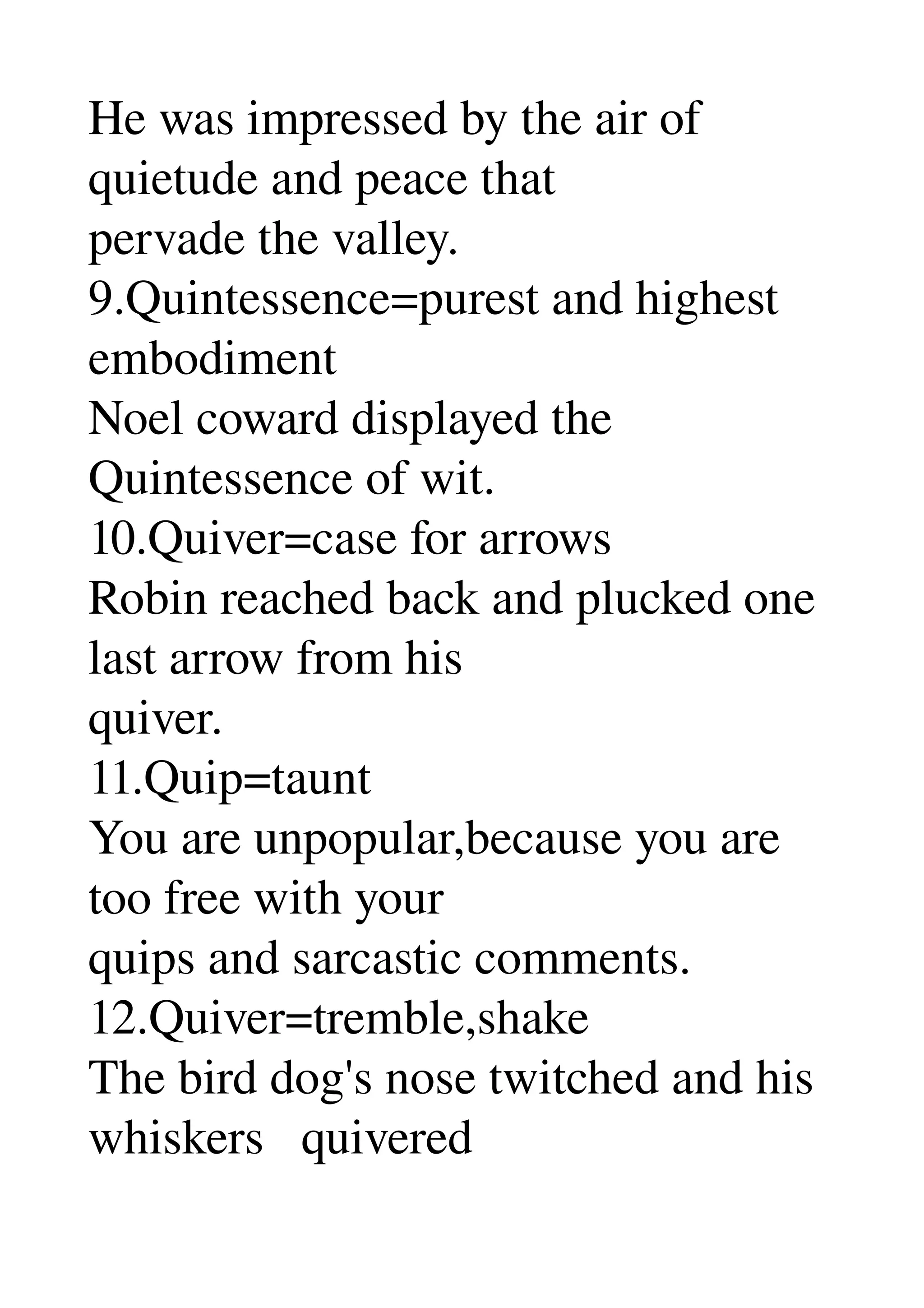 He was impressed by the air of 
quietude and peace that 
pervade the valley. 
9.Quintessence=purest and highest 
embodiment 
Noel coward displayed the 
Quintessence of wit. 
10.Quiver=case for arrows 
Robin reached back and plucked one 
last arrow from his 
quiver. 
11.Quip=taunt 
You are unpopular,because you are 
too free with your 
quips and sarcastic comments. 
12.Quiver=tremble,shake 
The bird dog's nose twitched and his 
whiskers   quivered 
 