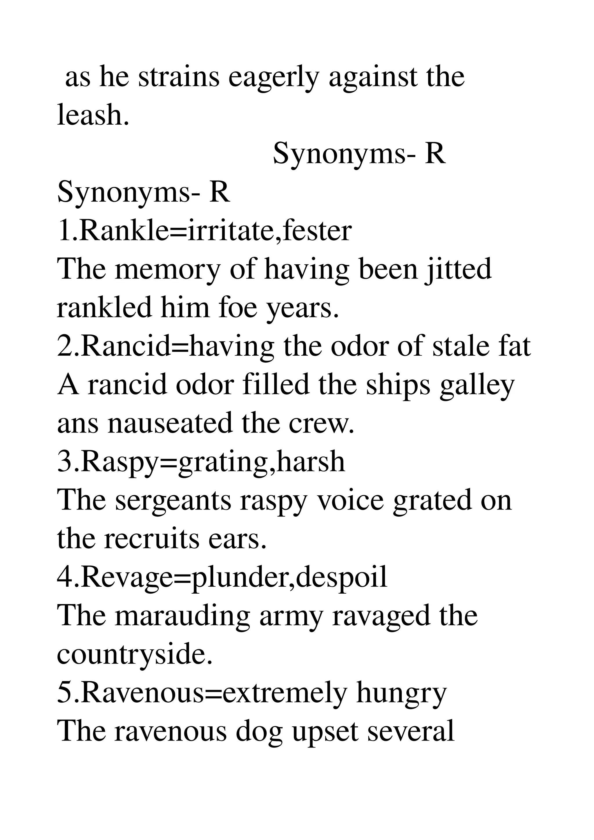  as he strains eagerly against the 
leash. 
                           Synonyms­ R 
Synonyms­ R 
1.Rankle=irritate,fester 
The memory of having been jitted 
rankled him foe years. 
2.Rancid=having the odor of stale fat 
A rancid odor filled the ships galley 
ans nauseated the crew. 
3.Raspy=grating,harsh 
The sergeants raspy voice grated on 
the recruits ears. 
4.Revage=plunder,despoil 
The marauding army ravaged the 
countryside. 
5.Ravenous=extremely hungry 
The ravenous dog upset several 
 