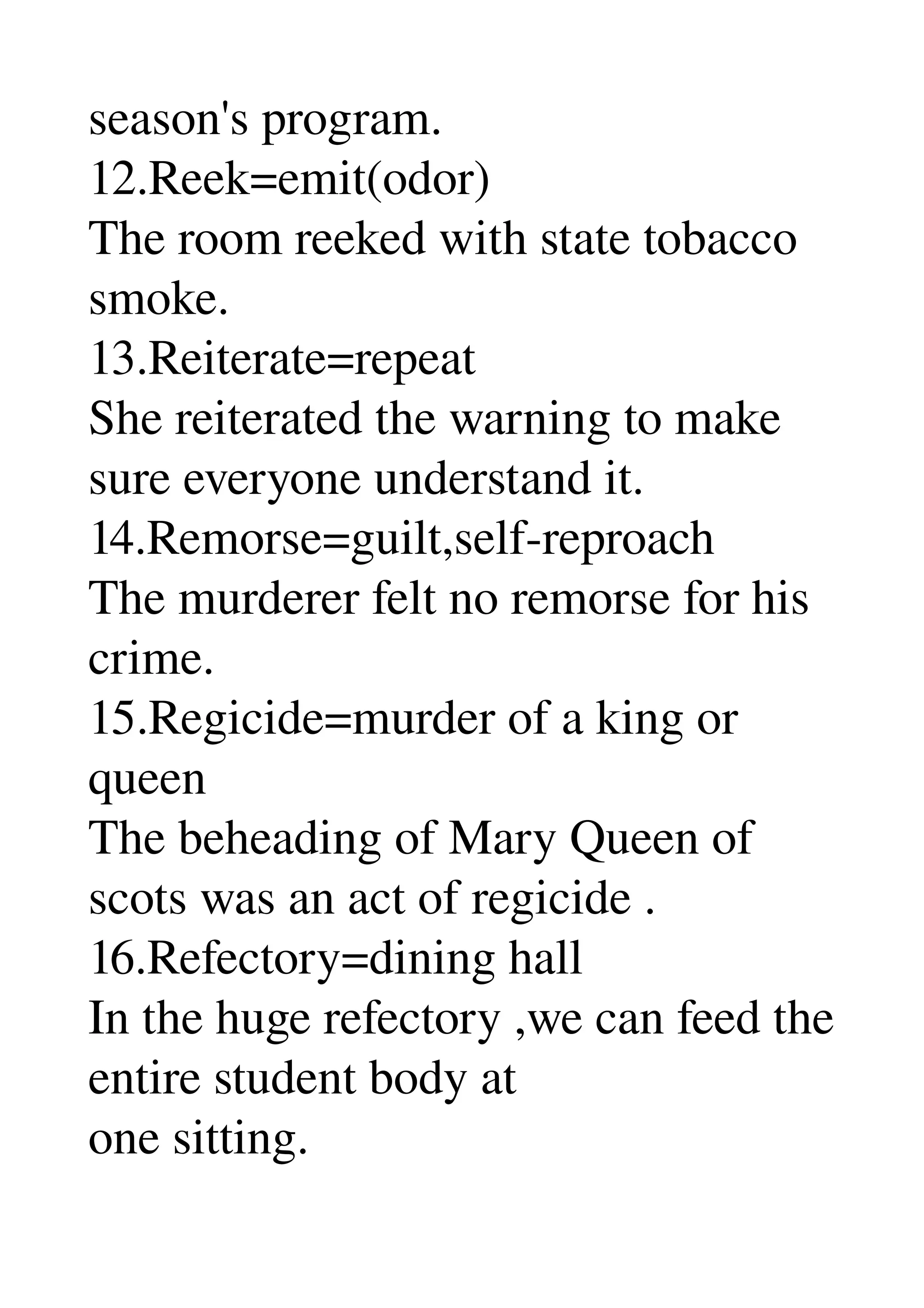 season's program. 
12.Reek=emit(odor) 
The room reeked with state tobacco 
smoke. 
13.Reiterate=repeat 
She reiterated the warning to make 
sure everyone understand it. 
14.Remorse=guilt,self­reproach 
The murderer felt no remorse for his 
crime. 
15.Regicide=murder of a king or 
queen 
The beheading of Mary Queen of 
scots was an act of regicide . 
16.Refectory=dining hall 
In the huge refectory ,we can feed the 
entire student body at 
one sitting. 
 