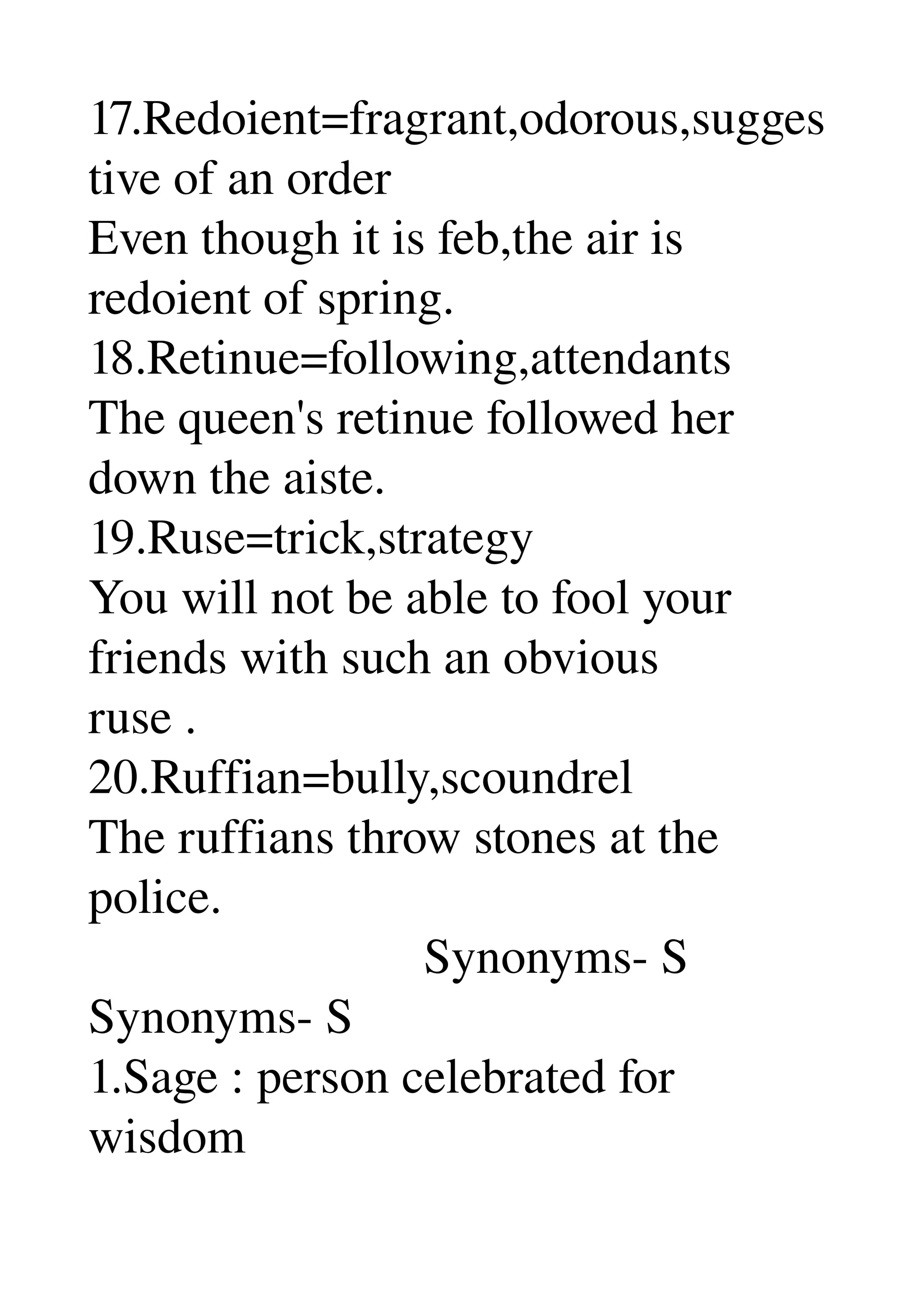 17.Redoient=fragrant,odorous,sugges
tive of an order 
Even though it is feb,the air is 
redoient of spring. 
18.Retinue=following,attendants 
The queen's retinue followed her 
down the aiste. 
19.Ruse=trick,strategy 
You will not be able to fool your 
friends with such an obvious 
ruse . 
20.Ruffian=bully,scoundrel 
The ruffians throw stones at the 
police. 
                           Synonyms­ S 
Synonyms­ S 
1.Sage : person celebrated for 
wisdom 
 