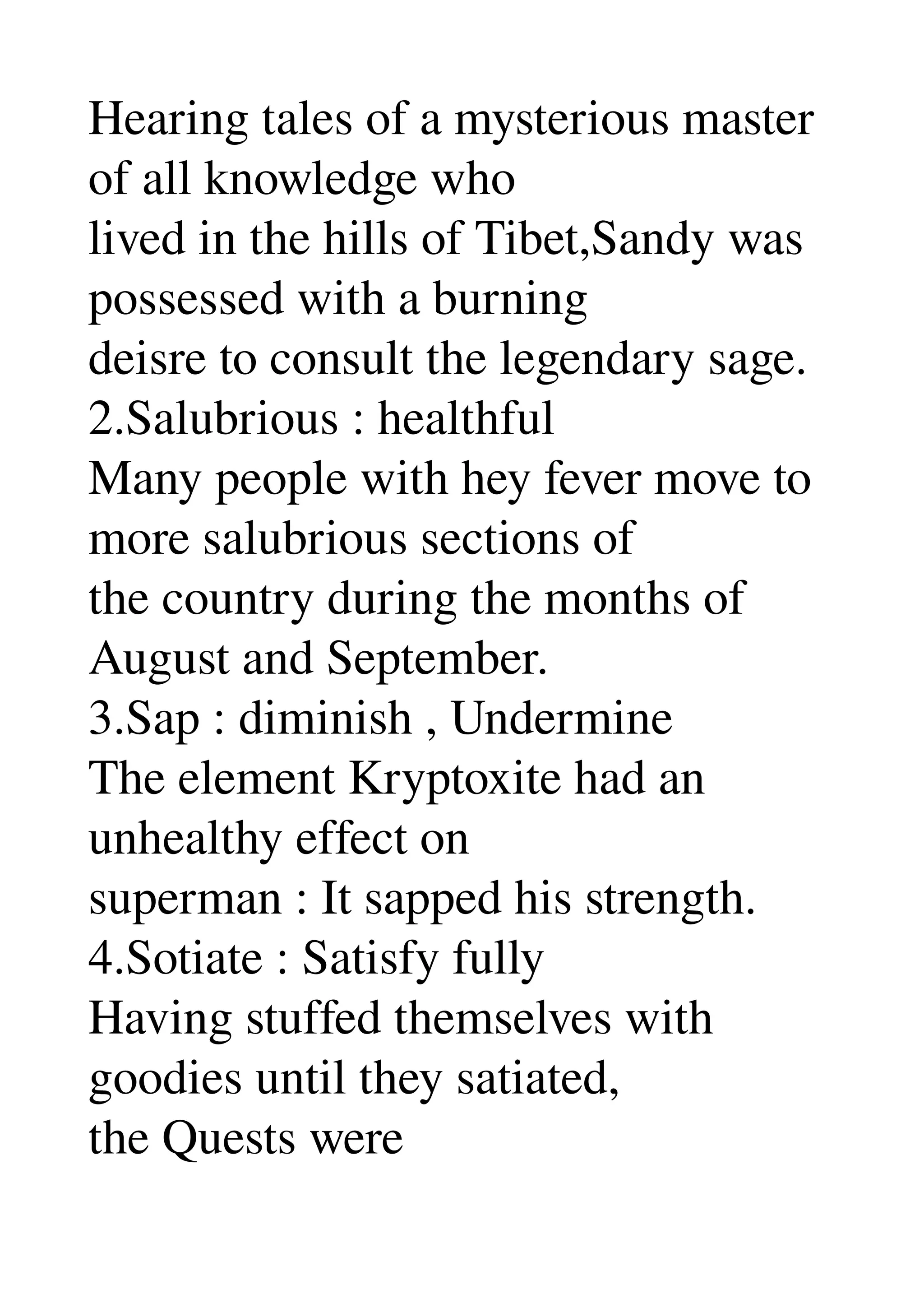 Hearing tales of a mysterious master 
of all knowledge who 
lived in the hills of Tibet,Sandy was 
possessed with a burning 
deisre to consult the legendary sage. 
2.Salubrious : healthful 
Many people with hey fever move to 
more salubrious sections of 
the country during the months of 
August and September. 
3.Sap : diminish , Undermine 
The element Kryptoxite had an 
unhealthy effect on 
superman : It sapped his strength. 
4.Sotiate : Satisfy fully 
Having stuffed themselves with 
goodies until they satiated, 
the Quests were 
 