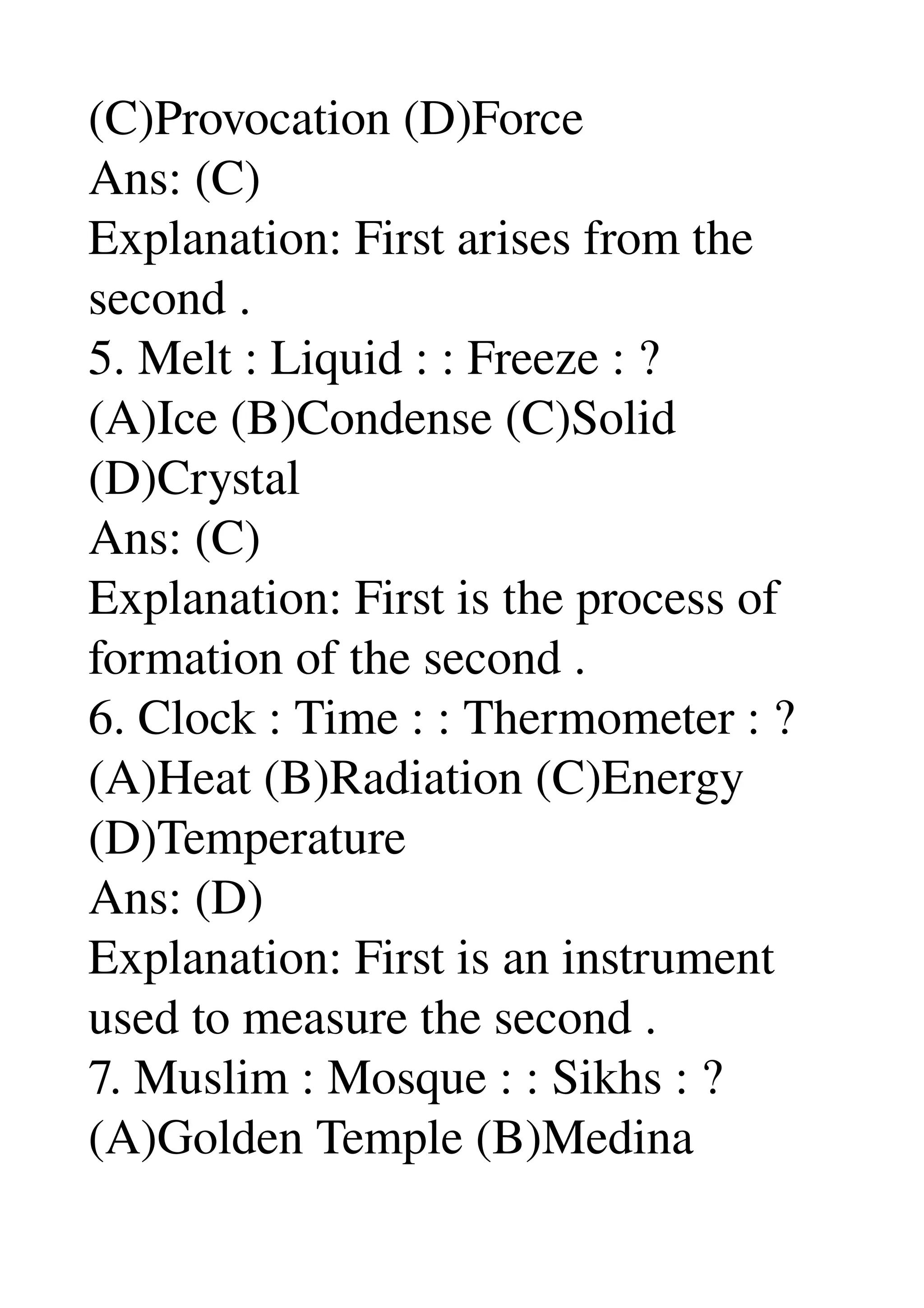 (C)Provocation (D)Force 
Ans: (C) 
Explanation: First arises from the 
second . 
5. Melt : Liquid : : Freeze : ? 
(A)Ice (B)Condense (C)Solid 
(D)Crystal 
Ans: (C) 
Explanation: First is the process of 
formation of the second . 
6. Clock : Time : : Thermometer : ? 
(A)Heat (B)Radiation (C)Energy 
(D)Temperature 
Ans: (D) 
Explanation: First is an instrument 
used to measure the second . 
7. Muslim : Mosque : : Sikhs : ? 
(A)Golden Temple (B)Medina 
 