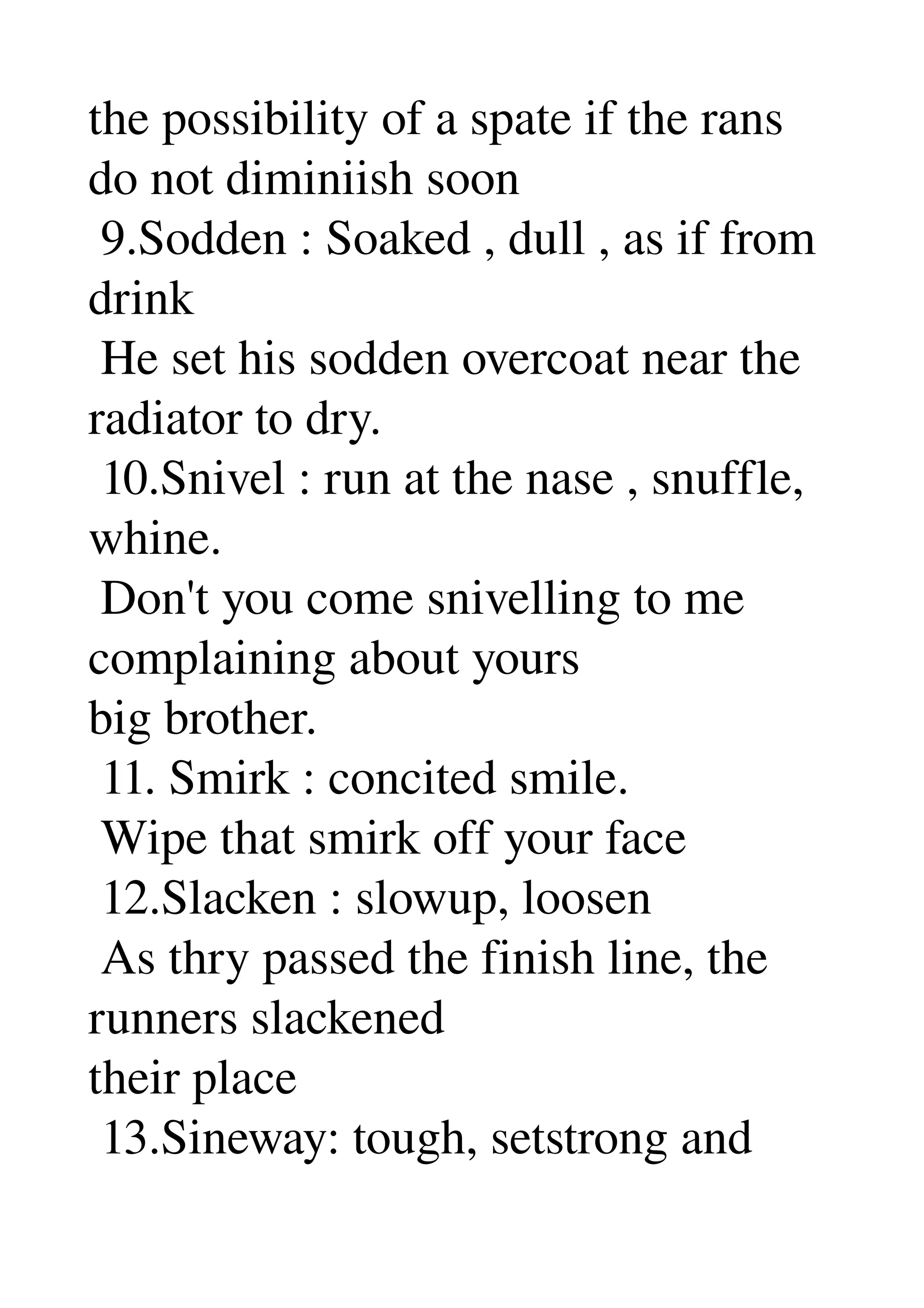 the possibility of a spate if the rans 
do not diminiish soon 
 9.Sodden : Soaked , dull , as if from 
drink 
 He set his sodden overcoat near the 
radiator to dry. 
 10.Snivel : run at the nase , snuffle, 
whine. 
 Don't you come snivelling to me 
complaining about yours 
big brother. 
 11. Smirk : concited smile. 
 Wipe that smirk off your face 
 12.Slacken : slowup, loosen 
 As thry passed the finish line, the 
runners slackened 
their place 
 13.Sineway: tough, setstrong and 
 