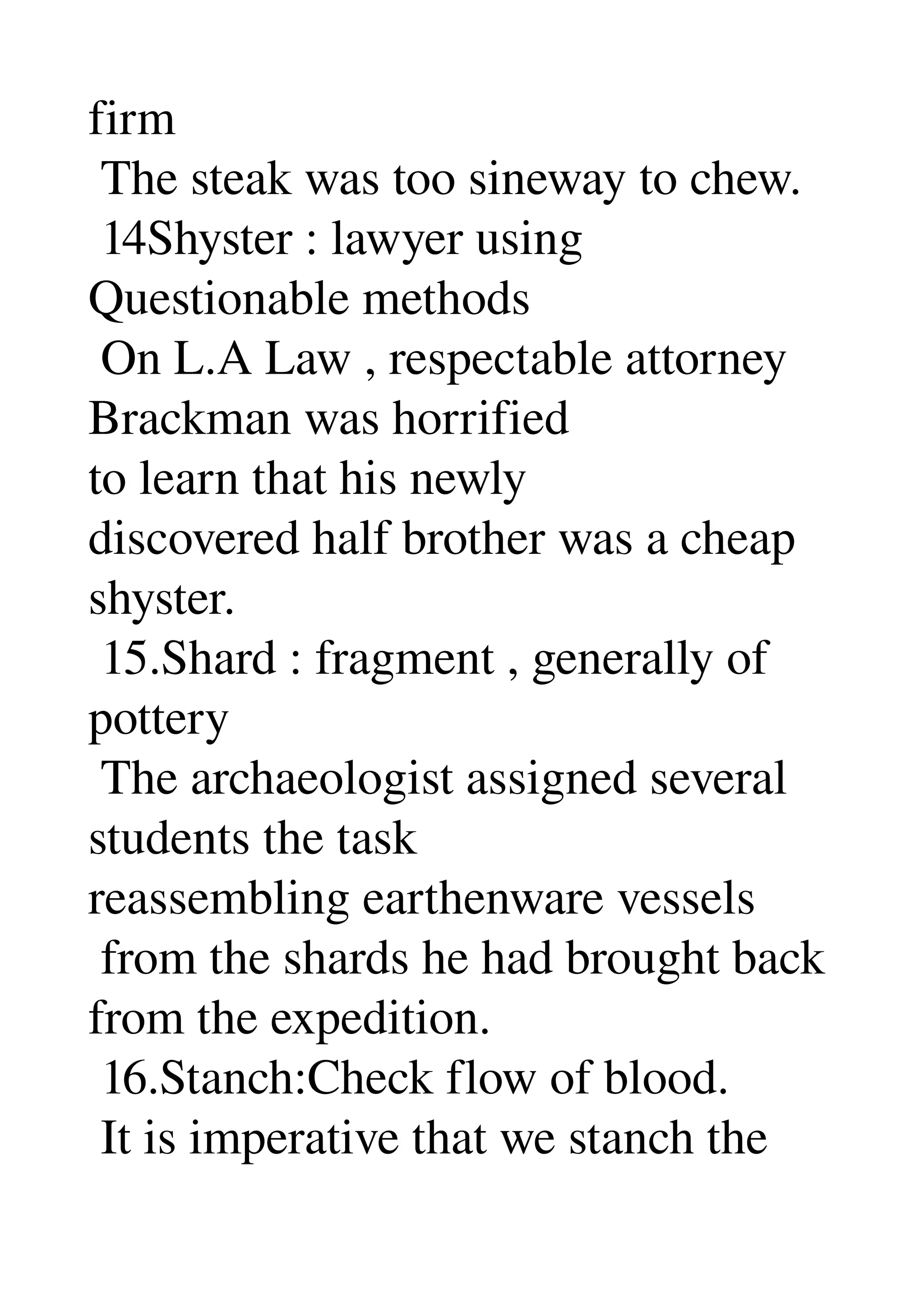 firm 
 The steak was too sineway to chew. 
 14Shyster : lawyer using 
Questionable methods 
 On L.A Law , respectable attorney 
Brackman was horrified 
to learn that his newly 
discovered half brother was a cheap 
shyster. 
 15.Shard : fragment , generally of 
pottery 
 The archaeologist assigned several 
students the task 
reassembling earthenware vessels 
 from the shards he had brought back 
from the expedition. 
 16.Stanch:Check flow of blood. 
 It is imperative that we stanch the 
 