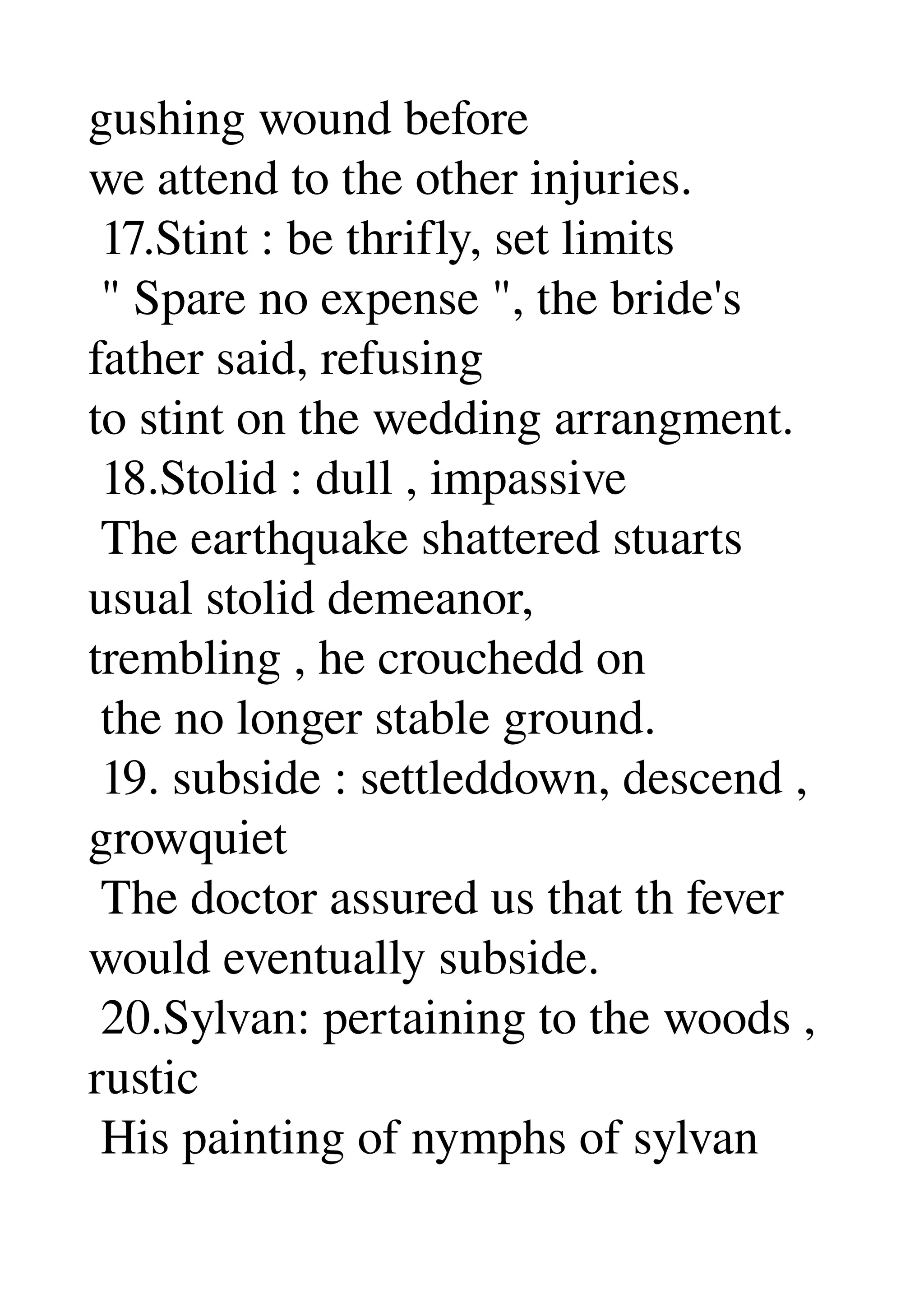 gushing wound before 
we attend to the other injuries. 
 17.Stint : be thrifly, set limits 
 " Spare no expense ", the bride's 
father said, refusing 
to stint on the wedding arrangment. 
 18.Stolid : dull , impassive 
 The earthquake shattered stuarts 
usual stolid demeanor, 
trembling , he crouchedd on 
 the no longer stable ground. 
 19. subside : settleddown, descend , 
growquiet 
 The doctor assured us that th fever 
would eventually subside. 
 20.Sylvan: pertaining to the woods , 
rustic 
 His painting of nymphs of sylvan 
 