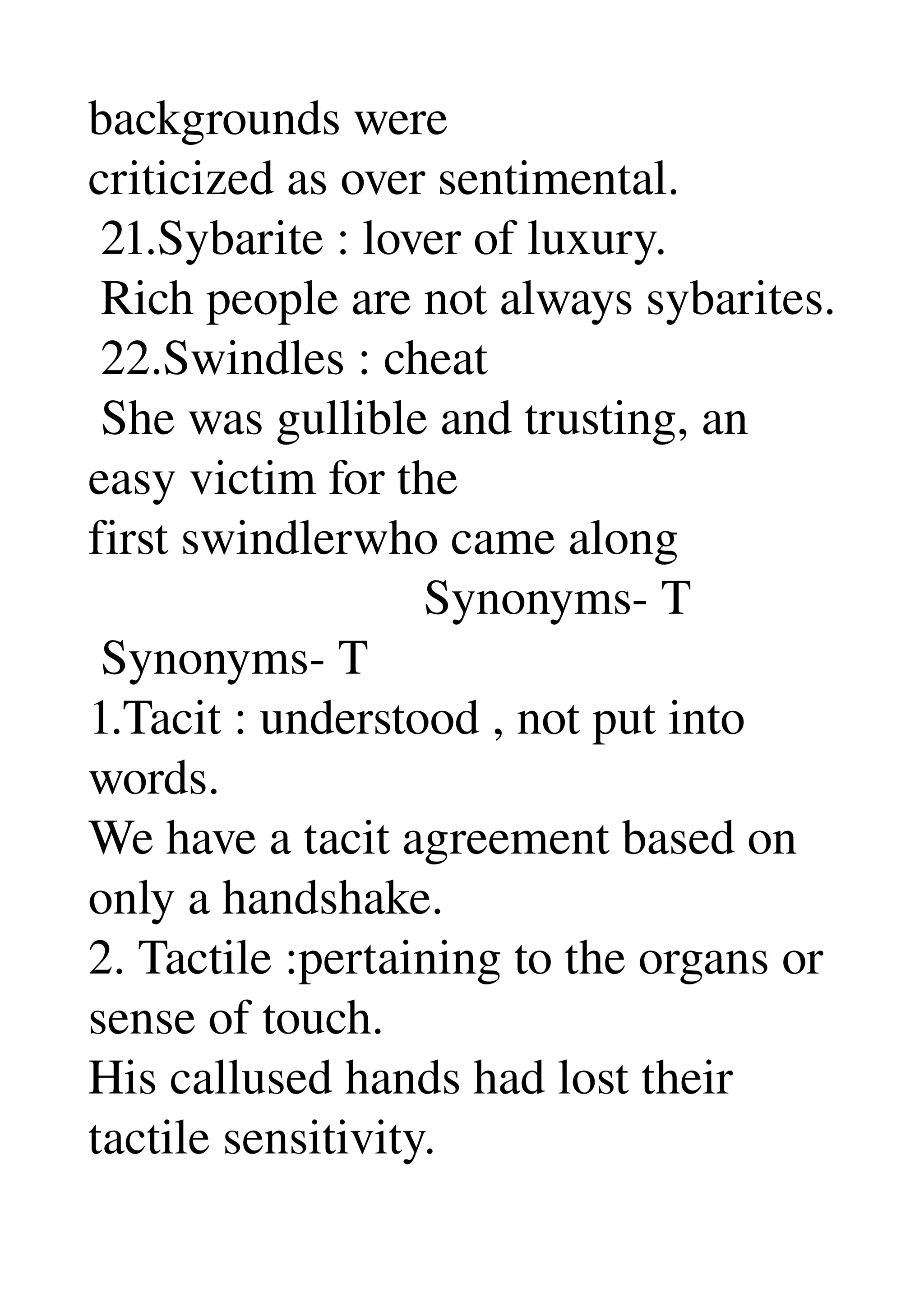 backgrounds were 
criticized as over sentimental. 
 21.Sybarite : lover of luxury. 
 Rich people are not always sybarites. 
 22.Swindles : cheat 
 She was gullible and trusting, an 
easy victim for the 
first swindlerwho came along 
                           Synonyms­ T 
 Synonyms­ T 
1.Tacit : understood , not put into 
words. 
We have a tacit agreement based on 
only a handshake. 
2. Tactile :pertaining to the organs or 
sense of touch. 
His callused hands had lost their 
tactile sensitivity. 
 