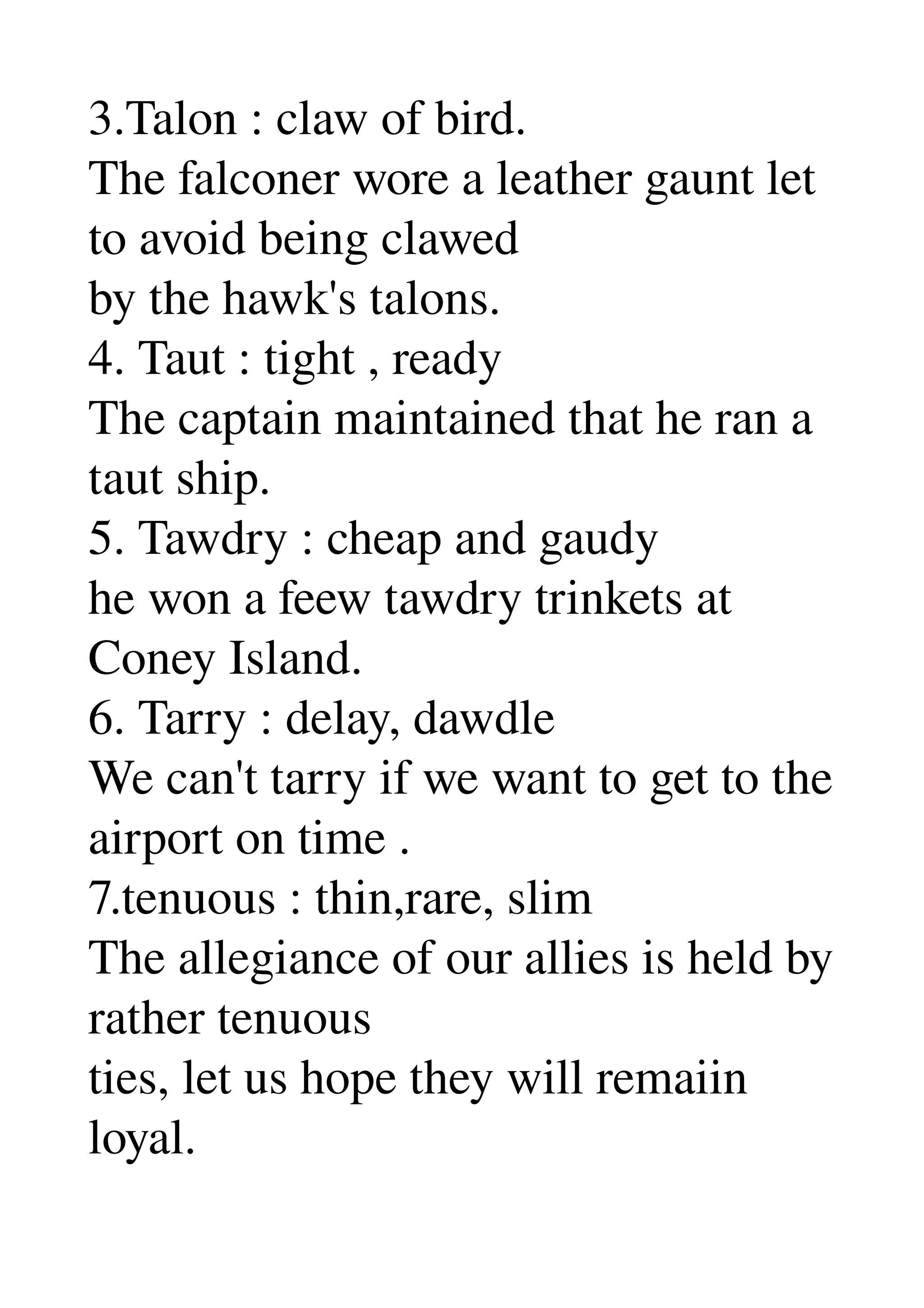 3.Talon : claw of bird. 
The falconer wore a leather gaunt let 
to avoid being clawed 
by the hawk's talons. 
4. Taut : tight , ready 
The captain maintained that he ran a 
taut ship. 
5. Tawdry : cheap and gaudy 
he won a feew tawdry trinkets at 
Coney Island. 
6. Tarry : delay, dawdle 
We can't tarry if we want to get to the 
airport on time . 
7.tenuous : thin,rare, slim 
The allegiance of our allies is held by 
rather tenuous 
ties, let us hope they will remaiin 
loyal. 
 