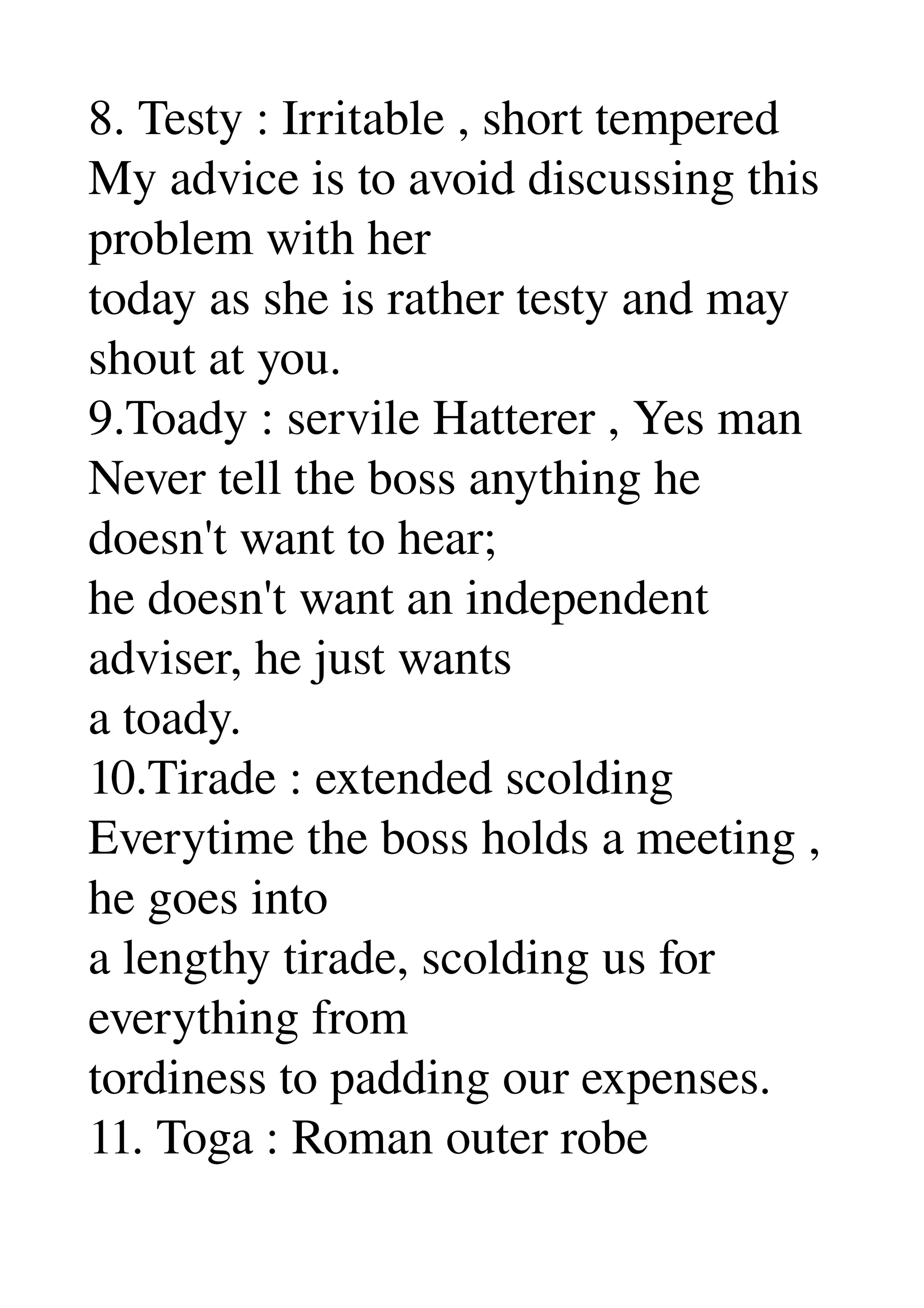 8. Testy : Irritable , short tempered 
My advice is to avoid discussing this 
problem with her 
today as she is rather testy and may 
shout at you. 
9.Toady : servile Hatterer , Yes man 
Never tell the boss anything he 
doesn't want to hear; 
he doesn't want an independent 
adviser, he just wants 
a toady. 
10.Tirade : extended scolding 
Everytime the boss holds a meeting , 
he goes into 
a lengthy tirade, scolding us for 
everything from 
tordiness to padding our expenses. 
11. Toga : Roman outer robe 
 
