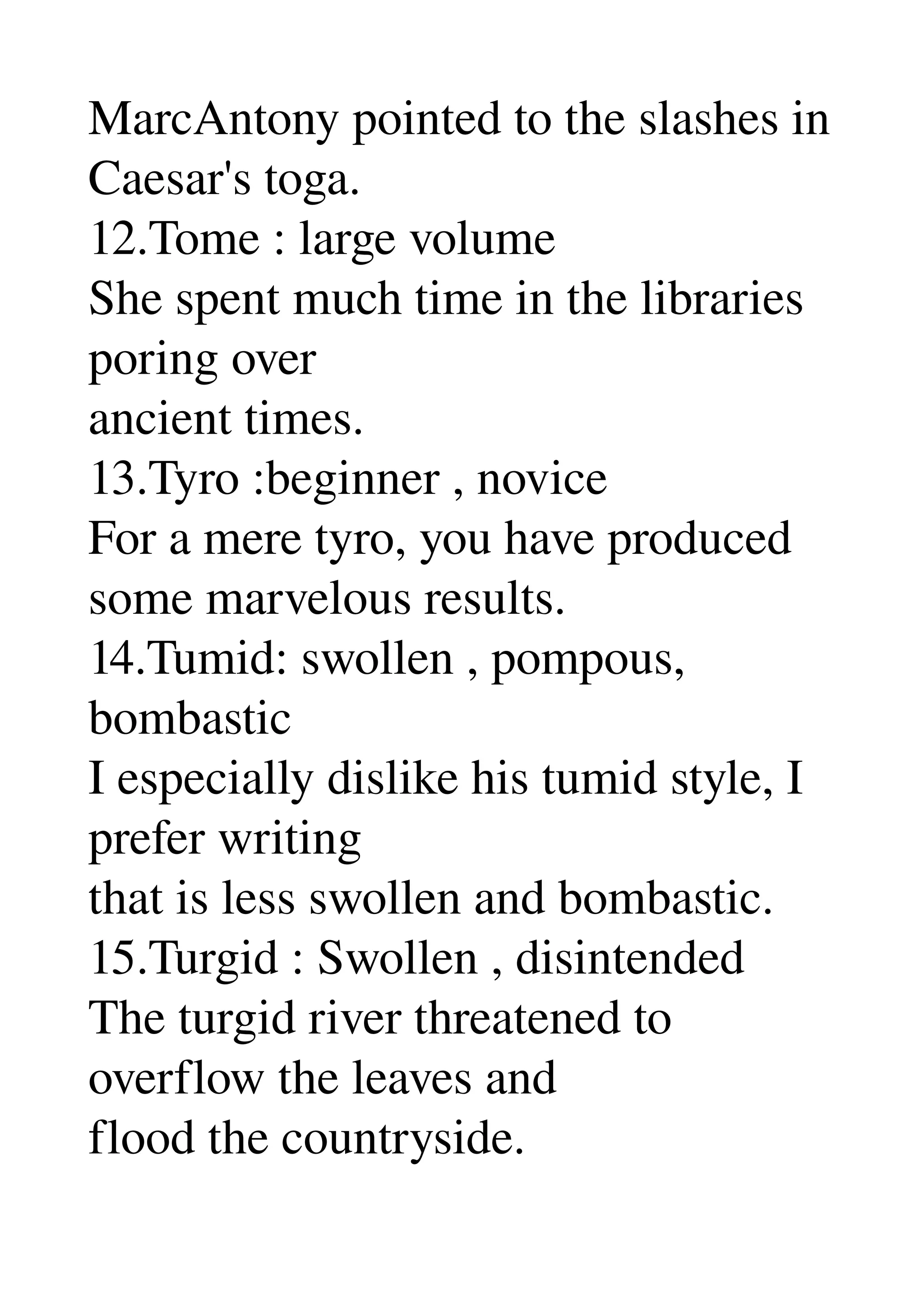 MarcAntony pointed to the slashes in 
Caesar's toga. 
12.Tome : large volume 
She spent much time in the libraries 
poring over 
ancient times. 
13.Tyro :beginner , novice 
For a mere tyro, you have produced 
some marvelous results. 
14.Tumid: swollen , pompous, 
bombastic 
I especially dislike his tumid style, I 
prefer writing 
that is less swollen and bombastic. 
15.Turgid : Swollen , disintended 
The turgid river threatened to 
overflow the leaves and 
flood the countryside. 
 