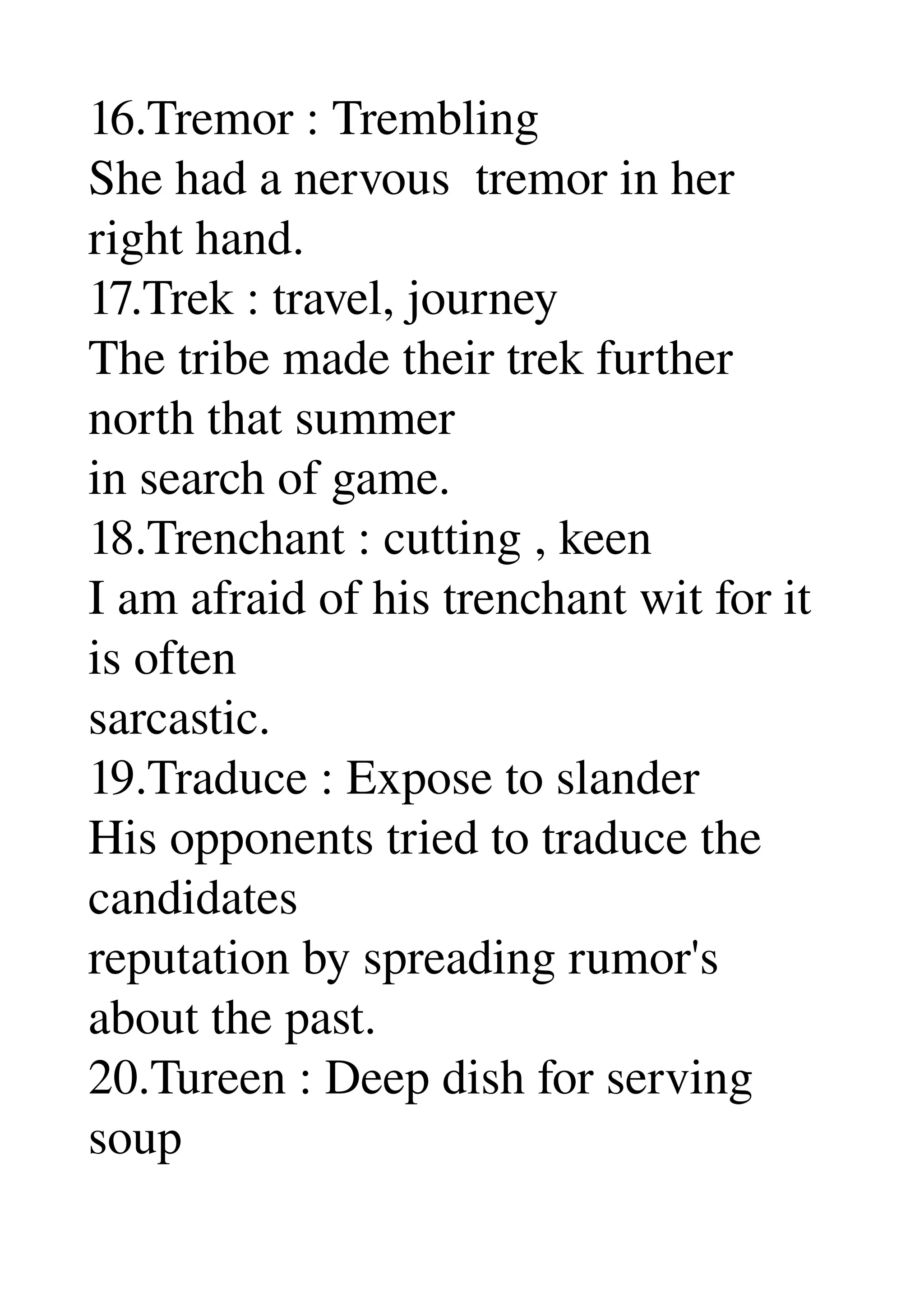 16.Tremor : Trembling 
She had a nervous  tremor in her 
right hand. 
17.Trek : travel, journey 
The tribe made their trek further 
north that summer 
in search of game. 
18.Trenchant : cutting , keen 
I am afraid of his trenchant wit for it 
is often 
sarcastic. 
19.Traduce : Expose to slander 
His opponents tried to traduce the 
candidates 
reputation by spreading rumor's 
about the past. 
20.Tureen : Deep dish for serving 
soup 
 