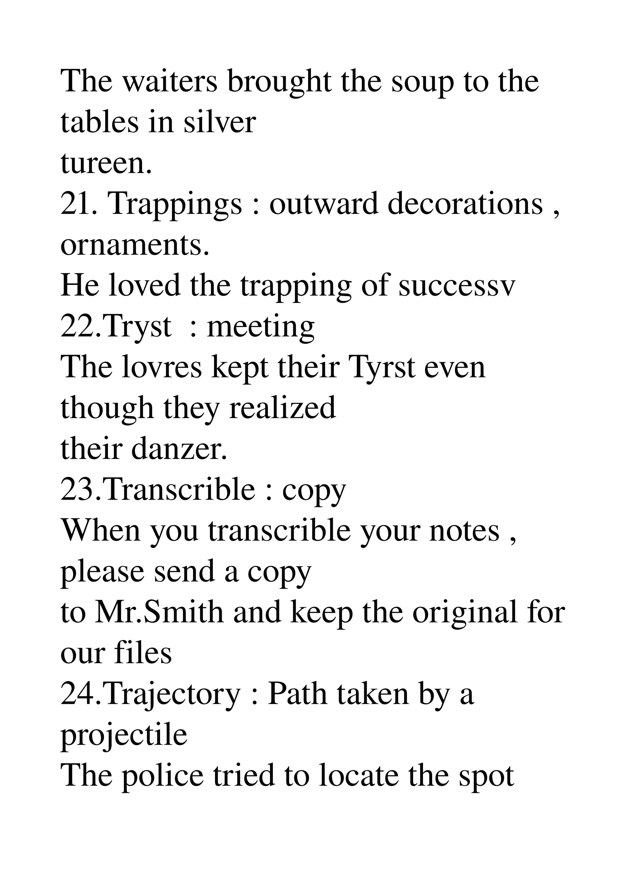The waiters brought the soup to the 
tables in silver 
tureen. 
21. Trappings : outward decorations , 
ornaments. 
He loved the trapping of successv 
22.Tryst  : meeting 
The lovres kept their Tyrst even 
though they realized 
their danzer. 
23.Transcrible : copy 
When you transcrible your notes , 
please send a copy 
to Mr.Smith and keep the original for 
our files 
24.Trajectory : Path taken by a 
projectile 
The police tried to locate the spot 
 