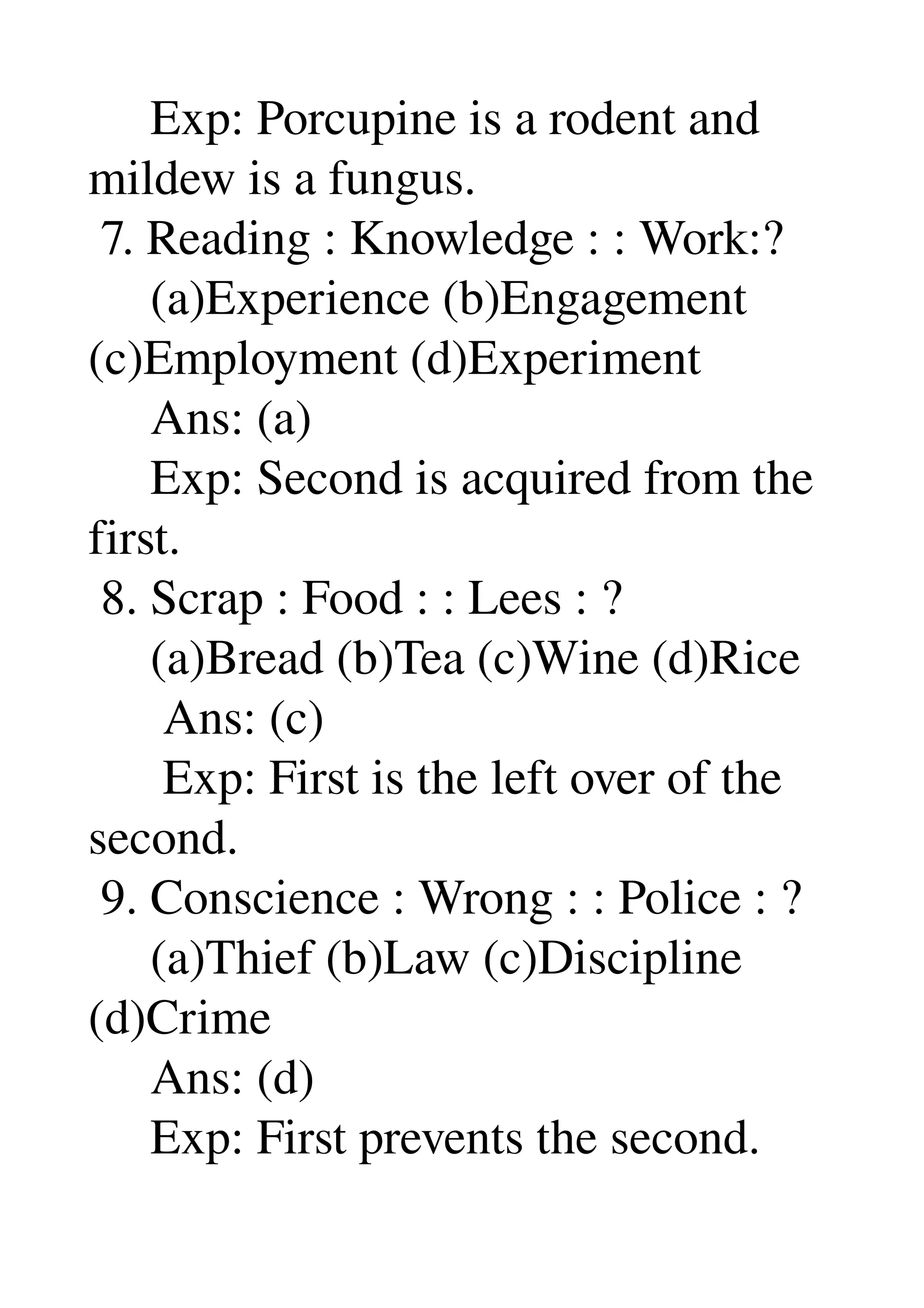      Exp: Porcupine is a rodent and 
mildew is a fungus. 
 7. Reading : Knowledge : : Work:? 
     (a)Experience (b)Engagement 
(c)Employment (d)Experiment 
     Ans: (a) 
     Exp: Second is acquired from the 
first. 
 8. Scrap : Food : : Lees : ? 
     (a)Bread (b)Tea (c)Wine (d)Rice 
      Ans: (c) 
      Exp: First is the left over of the 
second. 
 9. Conscience : Wrong : : Police : ? 
     (a)Thief (b)Law (c)Discipline 
(d)Crime 
     Ans: (d) 
     Exp: First prevents the second. 
 