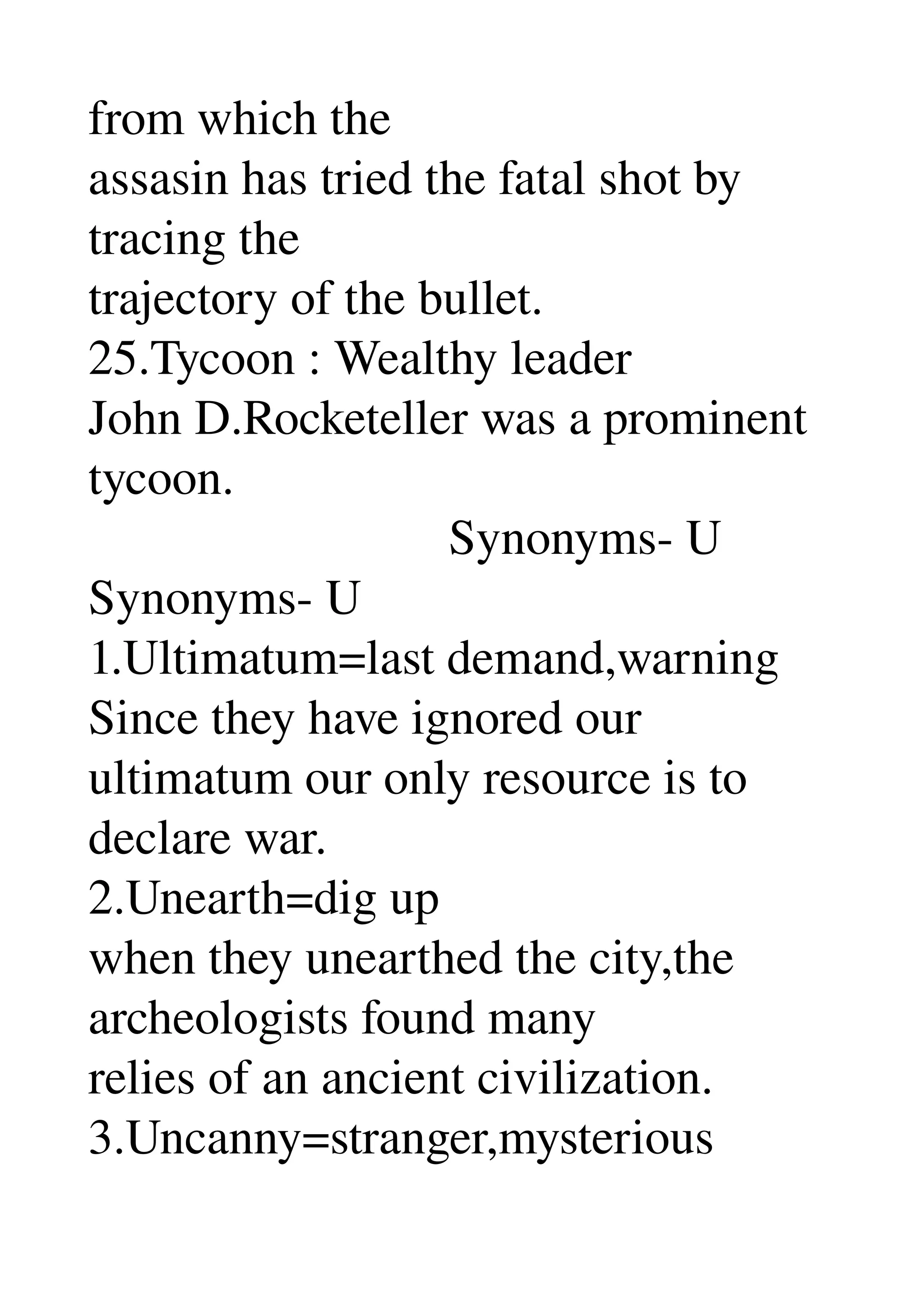 from which the 
assasin has tried the fatal shot by 
tracing the 
trajectory of the bullet. 
25.Tycoon : Wealthy leader 
John D.Rocketeller was a prominent 
tycoon. 
                             Synonyms­ U 
Synonyms­ U 
1.Ultimatum=last demand,warning 
Since they have ignored our 
ultimatum our only resource is to 
declare war. 
2.Unearth=dig up 
when they unearthed the city,the 
archeologists found many 
relies of an ancient civilization. 
3.Uncanny=stranger,mysterious 
 