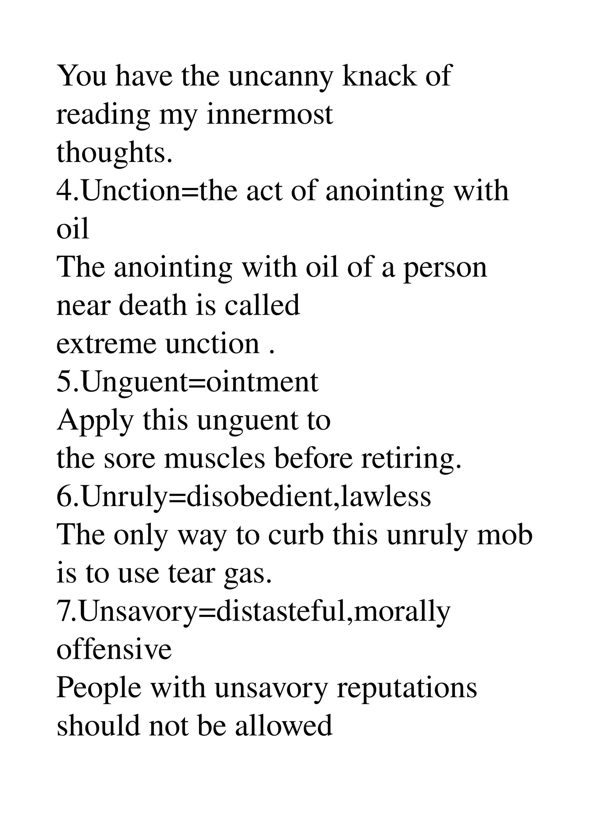 You have the uncanny knack of 
reading my innermost 
thoughts. 
4.Unction=the act of anointing with 
oil 
The anointing with oil of a person 
near death is called 
extreme unction . 
5.Unguent=ointment 
Apply this unguent to 
the sore muscles before retiring. 
6.Unruly=disobedient,lawless 
The only way to curb this unruly mob 
is to use tear gas. 
7.Unsavory=distasteful,morally 
offensive 
People with unsavory reputations 
should not be allowed 
 