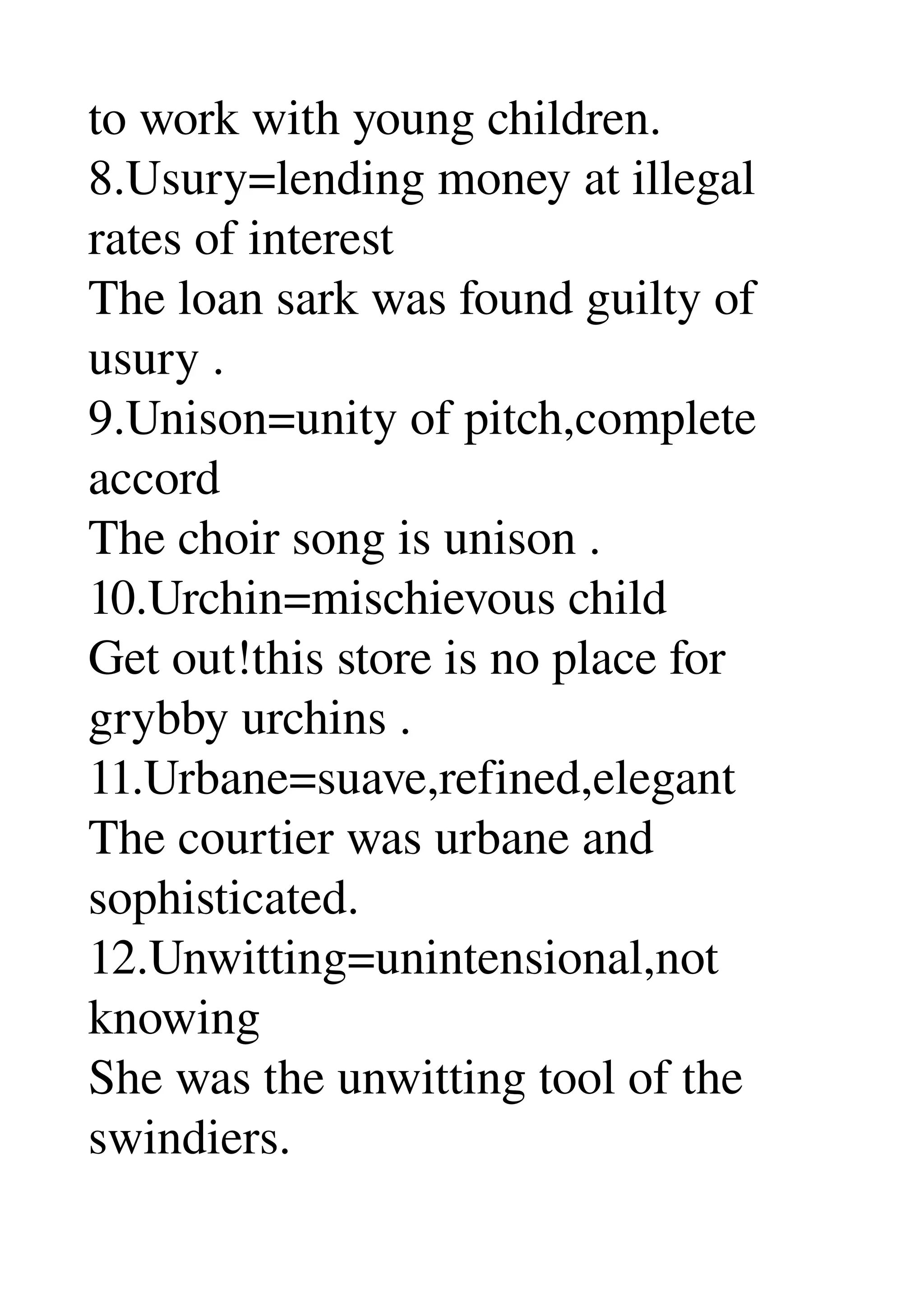 to work with young children. 
8.Usury=lending money at illegal 
rates of interest 
The loan sark was found guilty of 
usury . 
9.Unison=unity of pitch,complete 
accord 
The choir song is unison . 
10.Urchin=mischievous child 
Get out!this store is no place for 
grybby urchins . 
11.Urbane=suave,refined,elegant 
The courtier was urbane and 
sophisticated. 
12.Unwitting=unintensional,not 
knowing 
She was the unwitting tool of the 
swindiers. 
 
