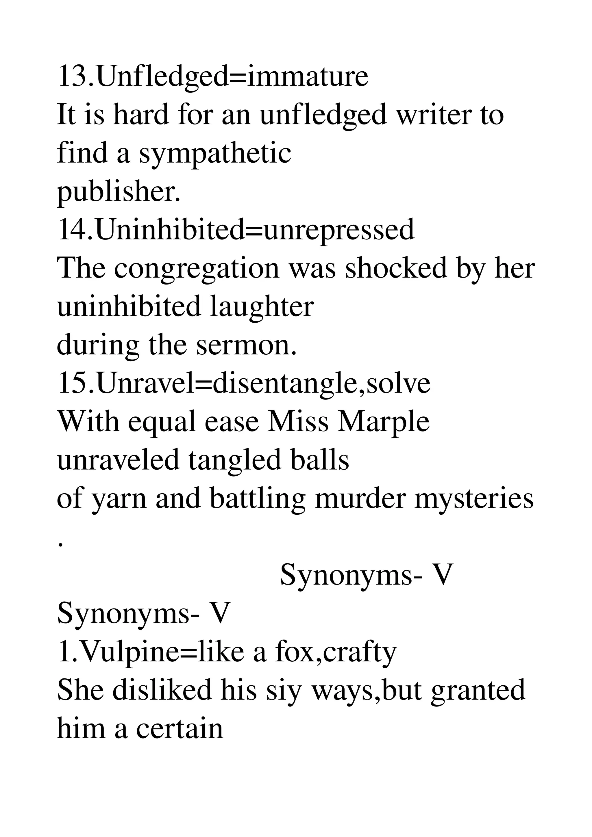 13.Unfledged=immature 
It is hard for an unfledged writer to 
find a sympathetic 
publisher. 
14.Uninhibited=unrepressed 
The congregation was shocked by her 
uninhibited laughter 
during the sermon. 
15.Unravel=disentangle,solve 
With equal ease Miss Marple 
unraveled tangled balls 
of yarn and battling murder mysteries 
. 
                            Synonyms­ V 
Synonyms­ V 
1.Vulpine=like a fox,crafty 
She disliked his siy ways,but granted 
him a certain 
 