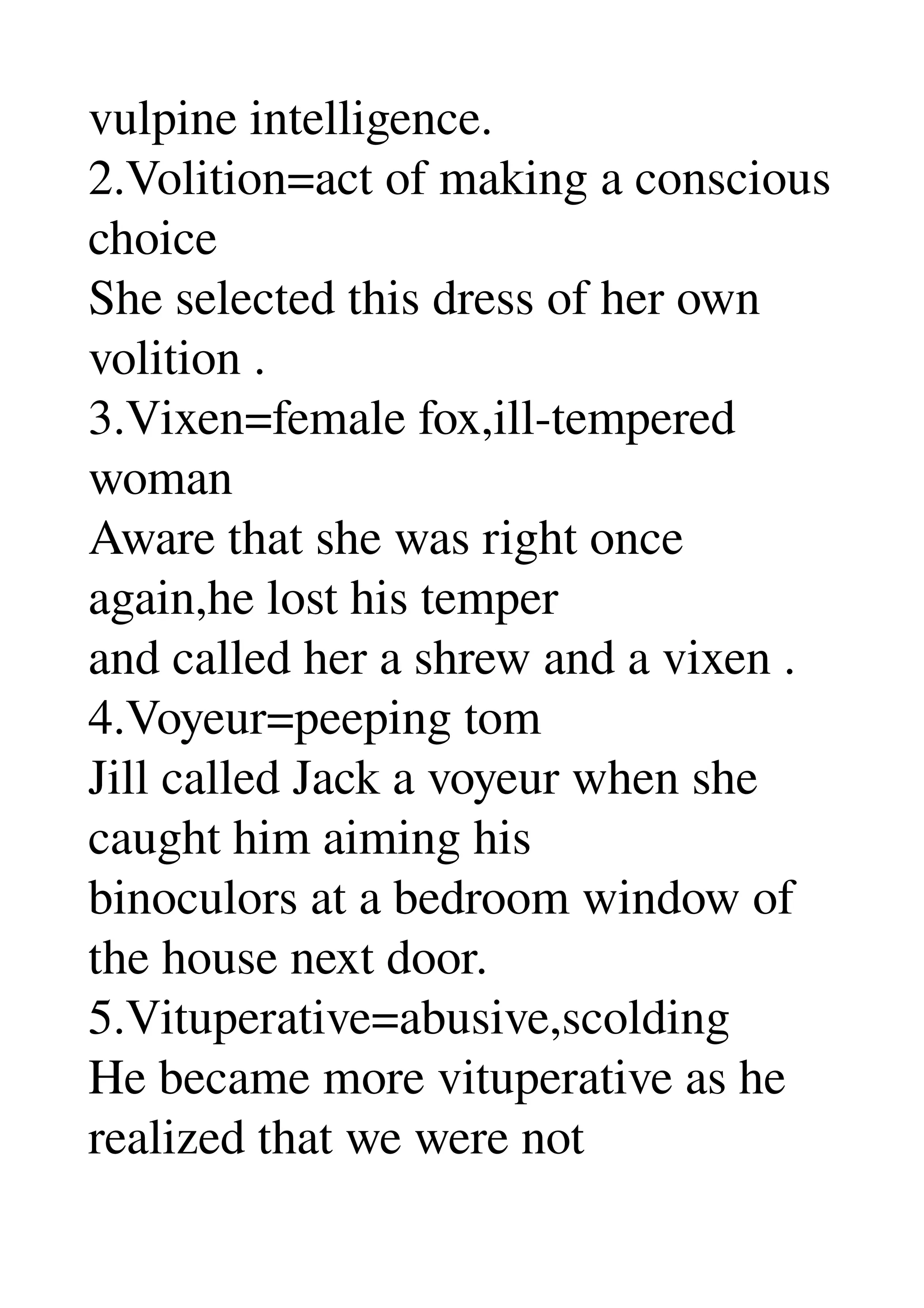 vulpine intelligence. 
2.Volition=act of making a conscious 
choice 
She selected this dress of her own 
volition . 
3.Vixen=female fox,ill­tempered 
woman 
Aware that she was right once 
again,he lost his temper 
and called her a shrew and a vixen . 
4.Voyeur=peeping tom 
Jill called Jack a voyeur when she 
caught him aiming his 
binoculors at a bedroom window of 
the house next door. 
5.Vituperative=abusive,scolding 
He became more vituperative as he 
realized that we were not 
 