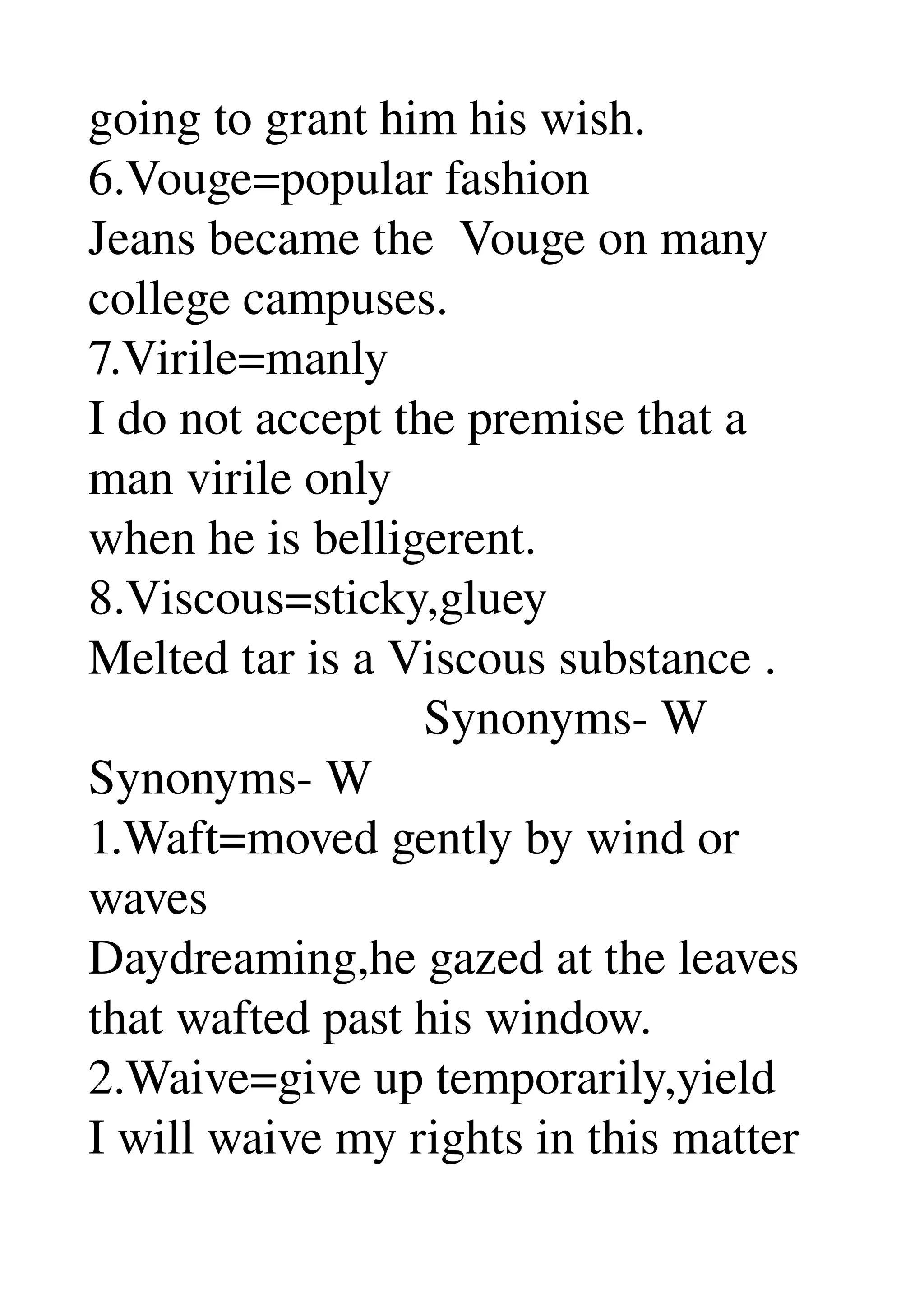 going to grant him his wish. 
6.Vouge=popular fashion 
Jeans became the  Vouge on many 
college campuses. 
7.Virile=manly 
I do not accept the premise that a 
man virile only 
when he is belligerent. 
8.Viscous=sticky,gluey 
Melted tar is a Viscous substance . 
                           Synonyms­ W 
Synonyms­ W 
1.Waft=moved gently by wind or 
waves 
Daydreaming,he gazed at the leaves 
that wafted past his window. 
2.Waive=give up temporarily,yield 
I will waive my rights in this matter 
 