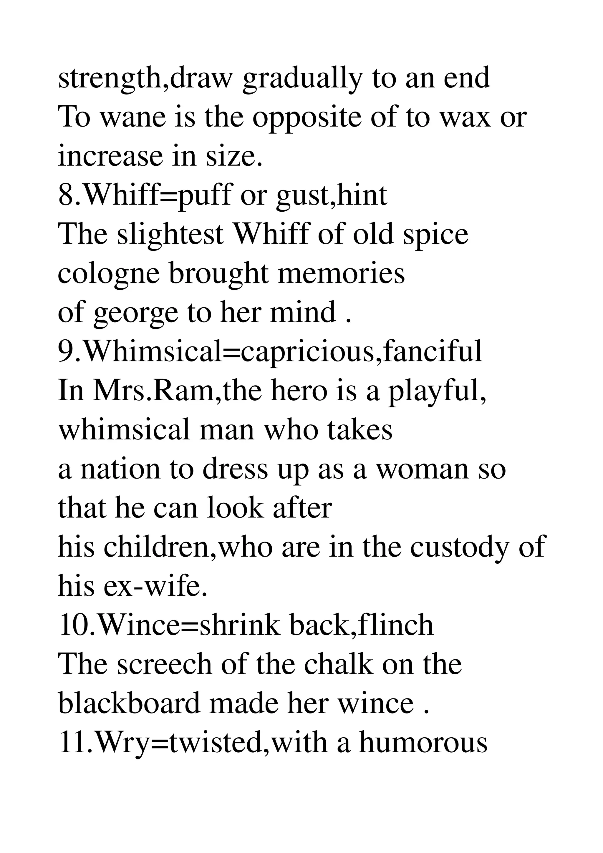 strength,draw gradually to an end 
To wane is the opposite of to wax or 
increase in size. 
8.Whiff=puff or gust,hint 
The slightest Whiff of old spice 
cologne brought memories 
of george to her mind . 
9.Whimsical=capricious,fanciful 
In Mrs.Ram,the hero is a playful, 
whimsical man who takes 
a nation to dress up as a woman so 
that he can look after 
his children,who are in the custody of 
his ex­wife. 
10.Wince=shrink back,flinch 
The screech of the chalk on the 
blackboard made her wince . 
11.Wry=twisted,with a humorous 
 
